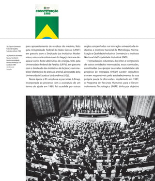 105. Capa da Constituição     para aproveitamento de resíduos de madeira, feito       órgãos empenhados na interação universidade-in-
Federal da República
Federativa do Brasil, 1988    pela Universidade Federal do Mato Grosso (UFMT)         dústria: o Instituto Nacional de Metrologia, Norma-
                              em parceria com o Sindicado das Indústrias Madei-       lização e Qualidade Industrial (Inmetro) e o Instituto
106. Plenário da Assembléia
Nacional Constituinte         reiras; um estudo sobre o uso do bagaço de cana-de-     Nacional da Propriedade Industrial (INPI).
durante a promulgação                                                                     Formadas por industriais, docentes e integrantes
                              açúcar como fonte alternativa de energia, feito pela
da nova constituição, 5 de
outubro de 1988               Universidade Federal da Paraíba (UFPb), em parceria     de outras entidades interessadas, essas comissões,
Júlio Bernardes
Fotografia                    com o Sindicado das Indústrias de Açúcar; e um me-      constituídas para propor ou avaliar modalidades do
                              didor eletrônico de pressão arterial, produzido pela    processo de interação, tinham caráter consultivo
                              Universidade Estadual de Londrina (UEL).                e eram responsáveis pelo estabelecimento da sua
                                  Nessa época o IEL ampliava as parcerias. A Finep,   própria pauta de discussões. Implantado em 1987,
                              incorporada ao processo com a assinatura de um          o Programa de Recursos Humanos para o Desen-
                              termo de ajuste em 1989, foi sucedida por outros        volvimento Tecnológico (RHAE) tinha por objetivo




                              110
 
