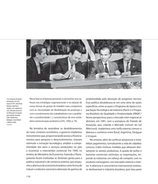 110. Assinatura do Tratado        Nessa fase as empresas passaram a concentrar seus es-      produtividade pela absorção de progresso técnico.
de Assunção, em 26 de
março de 1991, entre Brasil,
                                  forços nas estratégias organizacionais e na adoção de      Essa política desdobrava-se em uma série de ações
Paraguai, Argentina e             novas formas de gestão do trabalho mais compatíveis        específicas, entre as quais o Programa de Apoio à Ca-
Uruguai, com o objetivo de
criar o Mercado Comum do          com as necessidades de flexibilização da produção e        pacitação Tecnológica da Indústria (Pacti) e o Progra-
Sul (Mercosul). Da equerda        com o envolvimento dos trabalhadores com a qualida-        ma Brasileiro da Qualidade e Produtividade (PBQP).2
para a direita: Fernando
Collor, Andrés Perez              de e a produtividade (...) características de uma verda-   Novas perspectivas para o mercado inter-regional se
Rodrigues, Carlos Menem
e Alberto Lacalle
                                  deira reestruturação produtiva (LEITE, 1994, p. 79).       abririam, em 1991, com a assinatura do Tratado de
Fotografia                                                                                   Assunção, que, criando o Mercado Comum do Sul
                                   Na tentativa de neutralizar os desdobramentos             (Mercosul), implantava uma tarifa externa comum e
                               do novo contexto econômico, o governo implantou               liberava o comércio entre Brasil, Argentina, Paraguai
                               instrumentos que, proporcionando acesso a financia-           e Uruguai.
                               mentos para pesquisa e desenvolvimento, visavam                   No entanto, além de confiscar poupanças e invia-
                               estimular a inovação tecnológica, ampliar a compe-            bilizar pagamentos, tumultuando a vida de cidadãos
                               titividade dos bens e serviços produzidos no país             comuns, Collor instituiu medidas que afetaram dire-
                               e incentivar o intercâmbio comercial. Em 1990, no             tamente os setores produtivos. A queda de tarifas e
                               âmbito do Ministério da Economia, Fazenda e Plane-            barreiras comerciais estimulou as importações, im-
                               jamento foram instituídas as diretrizes gerais para a         pondo às indústrias um esforço de competir, com os
                               política industrial e de comércio exterior, que propu-        produtos estrangeiros, nos mercados externo e inter-
                               nha a abertura da economia brasileira como forma de           no. A abertura à concorrência internacional revelou-
                               induzir a indústria nacional à obtenção de ganhos de          se desfavorável à indústria brasileira, pois boa parte

                               116
 