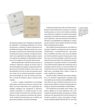 A educação despontava então como fator primor-       111. Capas da série Cadernos
                                                                                                                   IEL: volume 2 – Programa IEL
                                                          dial para o desenvolvimento econômico. O conheci-        de Competitividade Industrial
                                                          mento passava a ser visto como instância complexa,       e volume 3 – Realizações da
                                                                                                                   Política Nacional de Interação
                                                          cujos elementos, implícitos nas práticas de pesquisa     Indústria Universidade
                                                                                                                   (1969-1990)
                                                          e produção, e enraizados em pessoas, organizações e
                                                          locais específicos, não eram facilmente transferíveis.
                                                          Portanto, as possibilidades de adaptação às mudan-
das empresas operava com instalações e equipamen-         ças do mercado e da tecnologia tornavam-se função
tos defasados e tecnologias deficientes em termos         direta da detenção dos saberes.
de processos e produtos. O baixo investimento em              Esse modelo de desenvolvimento, com ênfase na
atividades de pesquisa dificultava ainda mais a inser-    inovação, implicava a produção de um novo tipo de
ção destas no processo de modernização. Vencendo          conhecimento – o “conhecimento útil” –, que condu-
os obstáculos, poucas empresas conseguiam desen-          zisse a resultados concretos e que, uma vez aplicado
volver uma capacidade tecnológica própria e operar        aos setores produtivos, gerasse riquezas para o país.
com padrões de qualidade e produtividade compatí-         Com isso, em vez de privilegiar a autonomia, que até
veis com as exigências do mercado internacional.          então lhe havia permitido uma produção mais dire-
    Além de aprofundar a eficiência dos processos, as     cionada para o seu próprio consumo, a universidade,
mudanças implicavam redução do tempo entre as             numa demonstração explícita de contribuição para a
descontinuidades tecnológicas, progressiva diminui-       sociedade, deveria assumir um vínculo estreito com
ção do ciclo de vida dos produtos, assim como a sua       a indústria. Essa nova condição impunha grandes de-
diversificação. Com isso, se antes era possível crescer   safios para a articulação entre o saber e o fazer, ou
sem contar com um sistema de geração e incorpora-         entre a academia e a indústria.
ção de tecnologia, por meio de contratos de know-             Na esfera estatal, a falta de instrumentos adequa-
how e licença de patentes, agora a situação havia         dos e de estrutura organizacional, agravada pelas
mudado.                                                   conseqüências da recessão e da instabilidade econô-
    E, como a simples transferência de tecnologia         mica, fazia com que as políticas do governo se mos-
entre países concorrentes tornava-se cada vez mais        trassem pouco efetivas nas áreas de capacitação tec-
difícil, era mister desenvolver uma capacitação tec-      nológica e garantia de qualidade e produtividade.
nológica endógena, que assegurasse o desenvol-                Com experiência acumulada nesse campo, o IEL
vimento sustentável e a inserção do país no novo          buscou adaptar-se às novas exigências, com a for-
cenário mundial. Outro fator que contribuiu para di-      mulação de projetos de apoio às pequenas e médias
ferenciar a nova conjuntura econômica das anterio-        empresas e de capacitação de recursos humanos ne-
res foi o advento da automação, que se refletia, nos      cessários à gerência. Lançou nessa época o Progra-
países desenvolvidos, nas taxas de emprego.               ma de Competitividade Industrial (IEL-CI), com duas

                                                                                                            117
 