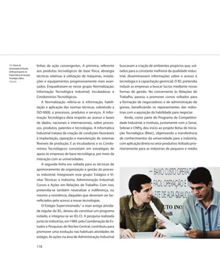 112. Alunos da                linhas de ação convergentes. A primeira, referente       buscavam a criação de ambientes propícios que, vol-
Universidade de Brasília
(UnB) participantes do        aos produtos tecnológicos de base física, abrangia       tados para a constante melhoria da qualidade indus-
Projeto Bolsas de Iniciação
                              técnicas relativas à utilização de máquinas, instala-    trial, disseminassem informações sobre o acesso à
Tecnológica (Bitec)
Fotografia                    ções e equipamentos progressivamente mais avan-          tecnologia e à capacitação gerencial. O IEL pretendia
                              çados. Enquadravam-se nesse grupo: Normalização;         induzir as empresas a buscar lucros mediante novas
                              Informação Tecnológica Industrial; Incubadoras e         formas de gestão. No concernente às Relações de
                              Condomínios Tecnológicos.                                Trabalho, passou a promover cursos voltados para
                                  A Normalização referia-se à informação, habili-      a formação de negociadores e de administração de
                              tação e aplicação das normas técnicas, sobretudo a       greves, beneficiando os representantes das indús-
                              ISO-9000, a processos, produtos e serviços. A Infor-     trias com a aquisição da habilidade para negociar.
                              mação Tecnológica dizia respeito ao acesso a bases           Ainda, como parte do Programa de Competitivi-
                              de dados, nacionais e internacionais, sobre proces-      dade Industrial, o instituto, juntamente com o Senai,
                              sos, produtos, patentes e tecnologias. A Informática     Sebrae e CNPq, deu início ao projeto Bolsa de Inicia-
                              Industrial tratava da criação de condições favoráveis    ção Tecnológica (Bitec), objetivando a transferência
                              à implantação, operação e manutenção de sistemas         de conhecimentos da universidade para a indústria,
                              flexíveis de produção. E as Incubadoras e os Condo-      com aplicação direta no setor produtivo. Voltado prio-
                              mínios Tecnológicos consistiam em estratégias de         ritariamente para as indústrias de pequeno e médio
                              apoio às empresas de base tecnológica, por meio da
                              interação com as universidades.
                                  A segunda linha era voltada para as técnicas de
                              aprimoramento da organização e gestão do proces-
                              so industrial. Integravam esse grupo: Estágios e Vi-
                              sitas Técnicas à Indústria; Administração Industrial;
                              Cursos e Ações em Relações de Trabalho. Com isso,
                              pretendia-se também neutralizar a indiferença, ou
                              mesmo a resistência, daqueles que deveriam ser be-
                              neficiados pelo acesso a novas tecnologias.
                                  O Estágio Supervisionado,3 a mais antiga ativida-
                              de regular do IEL, deixou de constituir um programa
                              isolado, e integrou-se ao IEL-CI. A pesquisa realizada
                              junto às indústrias, em 1989, pela Coordenação de Es-
                              tudos e Pesquisas do Núcleo Central, contribuiu para
                              promover uma evolução nas habituais atividades de
                              estágio. As ações na área de Administração Industrial

                              118
 