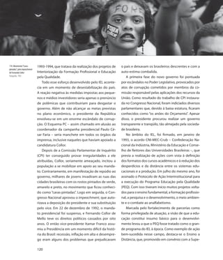114. Movimento “Caras-        1993-1994, que tratava da realização dos projetos de    o país e deixavam os brasileiros descrentes e com a
pintadas”, pelo impeachment
de Fernando Collor            Interiorização da Formação Profissional e Educação      auto-estima combalida.
Fotografia, 1992
                              pela Qualidade.                                            A primeira fase do novo governo foi pontuada
                                  Todo esse esforço desenvolvido pelo IEL aconte-     por escândalos no Poder Legislativo, provocados por
                              cia em um momento de desestabilização do país.          atos de corrupção cometidos por membros da co-
                              A reação negativa às medidas impostas aos peque-        missão responsável pelas aplicações dos recursos da
                              nos e médios investidores seria apenas o prenúncio      União. Como resultado do trabalho de CPI instaura-
                              de polêmicas que contribuiriam para desgastar o         da no Congresso Nacional, foram indiciados diversos
                              governo. Além de não alcançar as metas previstas        parlamentares que, devido à baixa estatura, ficaram
                              no plano econômico, o presidente da República           conhecidos como “os anões do Orçamento”. Apesar
                              envolveu-se em um enorme escândalo de corrup-           disso, o presidente procurou realizar um governo
                              ção. O Esquema PC – assim chamado em alusão ao          transparente e tranqüilo, tão almejado pela socieda-
                              coordenador da campanha presidencial Paulo Cé-          de brasileira.
                              sar Faria – seria manchete em todos os órgãos da           No âmbito do IEL, foi firmado, em janeiro de
                              imprensa, inclusive naqueles que haviam apoiado a       1993, o acordo CNI-MEC-Crub – Confederação Na-
                              candidatura Collor.                                     cional da Indústria, Ministério da Educação e Conse-
                                  Depois de a Comissão Parlamentar de Inquérito       lho de Reitores das Universidades Brasileiras –, que
                              (CPI) ter conseguido provar irregularidades a ele       previa a realização de ações com vista à definição
                              atribuídas, Collor, seriamente ameaçado, incitou a      dos formatos dos cursos acadêmicos e à redução dos
                              população a se mobilizar em apoio ao seu manda-         desperdícios e da distância entre os sistemas edu-
                              to. Contrariamente, em manifestação de repúdio ao       cacionais e a produção. Em julho do mesmo ano, foi
                              governo, milhares de jovens invadiram as ruas das       assinado o Protocolo de Ação Interinstitucional para
                              cidades brasileiras com os rostos pintados de verde,    a execução do Programa Educação pela Qualidade
                              amarelo e preto, no movimento que ficou conheci-        (PEQ). Com isso tiveram início muitos projetos volta-
                              do como “caras-pintadas”. Logo em seguida, o Con-       dos para o ensino fundamental, a formação profissio-
                              gresso Nacional aprovou o impeachment, que auto-        nal, a pesquisa e o desenvolvimento, o meio ambien-
                              rizava a deposição do presidente e sua substituição     te e o combate ao analfabetismo.
                              pelo vice. Em 22 de dezembro de 1992, o manda-             Marcada pelo fortalecimento de parcerias como
                              to presidencial foi suspenso, e Fernando Collor de      forma privilegiada de atuação, a visão de que a edu-
                              Mello teve os direitos políticos cassados por oito      cação constitui insumo básico para o desenvolvi-
                              anos. O então vice-presidente Itamar Franco assu-       mento levou a que o PEQ fosse tratado como o gran-
                              miu a Presidência em um momento difícil da histó-       de programa do IEL à época. Como exemplo de ação
                              ria do Brasil: recessão, inflação em alta e desempre-   bem-sucedida nesse campo, destaca-se o Ensino a
                              go eram alguns dos problemas que prejudicavam           Distância, que, promovido em convênio com a Supe-

                              120
 