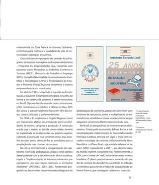 rintendência da Zona Franca de Manaus (Suframa),
contribuiu para melhorar a qualidade de vida de co-
munidades da região amazônica.
     Outra iniciativa importante do período foi o Pro-
grama de Apoio à Inovação e ao Empreendedorismo
– Programa IEL Empreendedor, que, contando com
parceiros como Ministério da Indústria, Comércio e
Turismo (MICT), Ministério do Trabalho e Emprego
(MTE), Conselho Nacional de Desenvolvimento Cien-
tífico e Tecnológico (CNPq) e Financiadora de Estu-
dos e Projetos (Finep), buscava disseminar a cultura
empreendedora nos municípios.
    Em abril de 1993, cumprindo o previsto na Consti-
tuição, o governo fez um plebiscito para a escolha da
forma e do sistema de governo a serem instituídos
no Brasil. O povo decidiu manter tudo como estava:
entre monarquia e república, a última recebeu 66%
dos votos; o presidencialismo ficou com 55% dos vo-       globalização da economia, passavam a conviver com       115. Capa do Programa
                                                                                                                  Nacional de Estímulo
tos, contra 25% para o parlamentarismo.                   sintomas de retrocesso, como a multiplicação de na-     à Formação de
    Em 1994, o IEL implantou o Projeto Pégasus, como      cionalismos xenófobos e crises socioeconômicas que      Empreendedores – Escola
                                                                                                                  de Empreendedores Pégaso,
um mecanismo efetivo de articulação entre as ativi-       adquiriam contornos diferenciados em cada país.         1994
dades de ensino, pesquisa e produção. A convicção            No Brasil, as perspectivas do momento eram alvis-
                                                                                                                  116. Cartaz em
era de que o jovem, ao sair da universidade, deveria      sareiras. Criada pelo economista Edmar Bacha e ad-      comemoração aos 25 anos do
                                                                                                                  IEL, 1994
ter capacidade de implementar seu próprio negócio,        ministrada pelo então ministro da Fazenda Fernando
cabendo à sociedade não somente tornar essa esco-         Henrique Cardoso, entrava em vigor a mais bem-su-
lha possível como oferecer-lhe as condições para a        cedida estratégia de controle inflacionário da Nova
ampliação de suas chances de sucesso.                     República – o Plano Real, cuja unidade referencial de
    Na esfera internacional, a reorganização do capi-     valor (URV), equivalente a US$ 1, era desvinculada
talismo na era da globalização, aliada à crise política   da moeda vigente, o cruzeiro real. Posteriormente, a
desencadeada com a decadência do bloco socialista,        URV, com o nome de “real”, se tornaria a nova moeda
impôs a “implementação de inúmeros elementos que          brasileira. O plano proporcionou o aumento do po-
reproduzem, nos seus traços essenciais, o receituário     der de compra dos brasileiros, o controle da inflação
neoliberal” (ANTUNES, 2001: 236). Tendências pro-         e contribuiu para elevar o índice de popularidade de
gressistas, decorrentes dos avanços tecnológicos e da     Itamar Franco, que conseguiu fazer o seu sucessor.

                                                                                                           121
 