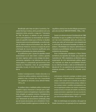 Beneficiado pelo êxito do plano econômico, Fer-          sequilíbrios salariais fruto da alta inflação que domina o
nando Henrique Cardoso, eleito presidente com uma           país e da crise fiscal” (BRESSER PEREIRA, 1998, p. 183).
expressiva vitória, assumiu o cargo em 1º de janeiro
de 1995. Na época, os debates no país concentra-                Faziam-se críticas inclusive à Constituição de 1988,
vam-se principalmente na necessidade de moderni-            focalizadas no que se qualificou de “mitos burocráti-
zação do aparelho estatal, para enfrentar os desafios       cos”, tais como estabilidade, plano de carreira e iso-
impostos pela economia globalizada, e na reformula-         nomia, que, além de funcionarem como desestímulo
ção do sistema educacional brasileiro, que, além das        à construção de hierarquias baseadas no mérito, im-
deficiências históricas, tornava-se incapaz de prover       pediam a flexibilidade da máquina administrativa e
a formação de recursos humanos qualificados para            reduziam as possibilidades de que esta se adequasse
atender às demandas dos setores produtivos.                 à dinâmica da economia.
   As justificativas para o ajuste do aparelho estatal          Essas considerações subsidiaram o Plano Diretor
desenvolviam-se em dois níveis: o teórico, apoiado          da Reforma do Aparelho do Estado, que, datado de
nas teses vigentes sobre o novo estágio do desen-           novembro de 1995, estabeleceu as diretrizes para a
volvimento capitalista e nas reformas em curso em           implantação de uma administração pública geren-
outros países; e o conjuntural, que funcionava como         cial. Inspirada nos ideais da racionalidade iluminis-
resposta às freqüentes crises de governabilidade            ta, nas reformas levadas a cabo na Grã-Bretanha6 na
agravadas, no país, no início dos anos 1990. Preten-        década de 70 e na experiência da administração de
dia-se                                                      empresas privadas, a reforma foi intitulada social-
                                                            liberal:
   fortalecer estrategicamente o Estado colocando-o no
   controle das políticas públicas, exercendo funções re-      social porque continuará a proteger os direitos sociais
   gulatórias onde o mercado não o faz e respondendo           e a promover o desenvolvimento econômico; liberal
   com agilidade às demandas sociais (BRESSER PEREIRA,         porque o fará usando mais os controles do mercado e
   1997, p. 24).                                               menos os controles administrativos, porque realizará os
                                                               seus serviços sociais e científicos principalmente atra-
   As análises sobre a realidade político-institucional        vés de organizações públicas não-estatais competitivas,
brasileira à época chamavam a atenção para o patri-            porque tornará os mercados de trabalho mais flexíveis,
monialismo e para a corrupção que, no governo Collor,          porque promoverá a capacitação dos seus recursos hu-
havia atingido um patamar extremo. Considerava-se              manos e de suas empresas para a inovação e a competi-
também a ineficiência do aparelho estatal, que deri-           ção internacional (BRESSER PEREIRA, 1997, p. 18).
vava “diretamente do burocratismo combinado, ainda
que de maneira decrescente, com o clientelismo”. A situ-       Além da delimitação do tamanho e do papel do
ação do Estado brasileiro agravava-se devido aos “de-       Estado, buscava-se a recuperação de sua capacidade
 