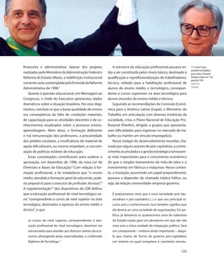 financeira e administrativa. Apesar dos projetos                A estrutura da educação profissional passava en-            117. Itamar Franco,
                                                                                                                            presidente da República,
realizados pelo Ministério da Administração Federal e       tão a ser constituída pelos níveis básico, destinado à          passa a faixa a Fernando
Reforma do Estado (Mare), a redefinição institucional       qualificação e reprofissionalização de trabalhadores;           Henrique Cardoso em 1º de
                                                                                                                            janeiro de 1995
somente seria contemplada pela Emenda da Reforma            técnico, voltado para a habilitação profissional de             Eraldo Peres
                                                                                                                            Fotografia
Administrativa de 1998.7                                    alunos do ensino médio; e tecnológico, correspon-
    Quanto à questão educacional, em Mensagem ao            dente a cursos superiores na área tecnológica para
Congresso, o chefe do Executivo apresentou dados            alunos oriundos do ensino médio e técnico.
dramáticos sobre a situação brasileira. Por esse diag-          Seguindo as recomendações da Comissão Econô-
nóstico, concluía-se que a baixa qualidade do ensino        mica para a América Latina (Cepal), o Ministério do
era conseqüência da falta de condições materiais,           Trabalho, em articulação com diversas instâncias da
de capacitação para as atividades docentes e de co-         sociedade, criou o Plano Nacional de Educação Pro-
nhecimentos atualizados sobre o processo ensino-            fissional (Planfor), dirigido a grupos que apresenta-
aprendizagem. Além disso, a formação deficiente             vam dificuldades para ingressar no mercado de tra-
e má remuneração dos professores, a precariedade            balho ou manter um vínculo empregatício.
dos prédios escolares, a insuficiência de material de           Nesse estágio do desenvolvimento mundial, cha-
apoio dificultavam, ou mesmo impediam, a concreti-          mado por alguns autores de pós-capitalista, o conhe-
zação de políticas estáveis de educação.                    cimento acumulado e a gestão estratégica tornavam-
    Essas constatações contribuíram para acelerar a         se mais importantes para o crescimento econômico
aprovação, em dezembro de 1996, da nova Lei de              do que o simples treinamento da mão-de-obra e o
Diretrizes e Bases da Educação.8 Com relação à for-         investimento em fábricas e máquinas. Nesse contex-
mação profissional, a lei estabelecia que “o ensino         to, a inovação, assumindo um papel preponderante,
médio, atendida a formação geral do educando, pode-         passava a depender da chamada tríplice hélice, ou
ria prepará-lo para o exercício de profissões técnicas”.9   seja, da relação universidade-empresa-governo.
A regulamentação10 dos dispositivos da LDB definiu
que a educação profissional de nível tecnológico se-           É praticamente certo que a nova sociedade será não-
ria “correspondente a cursos de nível superior na área         socialista e pós-capitalista (...) e que seu principal re-
tecnológica, destinados a egressos do ensino médio e           curso será o conhecimento. Isso também significa que
técnico”, e que                                                ela deverá ser uma sociedade de organizações. Em po-
                                                               lítica, já deixamos os quatrocentos anos de soberania
   os cursos de nível superior, correspondentes à edu-         do Estado-nação para um pluralismo em que ele não
   cação profissional de nível tecnológico, deveriam ser       mais será a única unidade de integração política. Será
   estruturados para atender aos diversos setores da eco-      um componente – embora ainda importante – daqui-
   nomia, abrangendo áreas especializadas, e conferindo        lo que chamo de ‘forma de governo pós-capitalista’,
                          11
   Diploma de Tecnólogo.                                       um sistema no qual competem e coexistem estrutu-

                                                                                                                    123
 