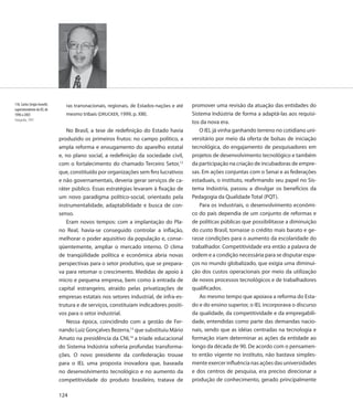 118. Carlos Sérgio Asinelli,      ras transnacionais, regionais, de Estados-nações e até   promover uma revisão da atuação das entidades do
superintendente do IEL de
1996 a 2003                       mesmo tribais (DRUCKER, 1999, p. XIII).                  Sistema Indústria de forma a adaptá-las aos requisi-
Fotografia, 1997
                                                                                           tos da nova era.
                                  No Brasil, a tese de redefinição do Estado havia             O IEL já vinha ganhando terreno no cotidiano uni-
                               produzido os primeiros frutos: no campo político, a         versitário por meio da oferta de bolsas de iniciação
                               ampla reforma e enxugamento do aparelho estatal             tecnológica, do engajamento de pesquisadores em
                               e, no plano social, a redefinição da sociedade civil,       projetos de desenvolvimento tecnológico e também
                               com o fortalecimento do chamado Terceiro Setor,12           da participação na criação de incubadoras de empre-
                               que, constituído por organizações sem fins lucrativos       sas. Em ações conjuntas com o Senai e as federações
                               e não governamentais, deveria gerar serviços de ca-         estaduais, o instituto, reafirmando seu papel no Sis-
                               ráter público. Essas estratégias levaram à fixação de       tema Indústria, passou a divulgar os benefícios da
                               um novo paradigma político-social, orientado pela           Pedagogia da Qualidade Total (PQT).
                               instrumentalidade, adaptabilidade e busca de con-               Para os industriais, o desenvolvimento econômi-
                               senso.                                                      co do país dependia de um conjunto de reformas e
                                  Eram novos tempos: com a implantação do Pla-             de políticas públicas que possibilitasse a diminuição
                               no Real, havia-se conseguido controlar a inflação,          do custo Brasil, tornasse o crédito mais barato e ge-
                               melhorar o poder aquisitivo da população e, conse-          rasse condições para o aumento da escolaridade do
                               qüentemente, ampliar o mercado interno. O clima             trabalhador. Competitividade era então a palavra de
                               de tranqüilidade política e econômica abria novas           ordem e a condição necessária para se disputar espa-
                               perspectivas para o setor produtivo, que se prepara-        ços no mundo globalizado, que exigia uma diminui-
                               va para retomar o crescimento. Medidas de apoio à           ção dos custos operacionais por meio da utilização
                               micro e pequena empresa, bem como à entrada de              de novos processos tecnológicos e de trabalhadores
                               capital estrangeiro, atraído pelas privatizações de         qualificados.
                               empresas estatais nos setores industrial, de infra-es-          Ao mesmo tempo que apoiava a reforma do Esta-
                               trutura e de serviços, constituíam indicadores positi-      do e do ensino superior, o IEL incorporava o discurso
                               vos para o setor industrial.                                da qualidade, da competitividade e da empregabili-
                                  Nessa época, coincidindo com a gestão de Fer-            dade, entendidas como parte das demandas nacio-
                               nando Luiz Gonçalves Bezerra,13 que substituiu Mário        nais, sendo que as idéias centradas na tecnologia e
                               Amato na presidência da CNI,14 a tríade educacional         formação iriam determinar as ações da entidade ao
                               do Sistema Indústria sofreria profundas transforma-         longo da década de 90. De acordo com o pensamen-
                               ções. O novo presidente da confederação trouxe              to então vigente no instituto, não bastava simples-
                               para o IEL uma proposta inovadora que, baseada              mente exercer influência nas ações das universidades
                               no desenvolvimento tecnológico e no aumento da              e dos centros de pesquisa, era preciso direcionar a
                               competitividade do produto brasileiro, tratava de           produção de conhecimento, gerado principalmente

                               124
 