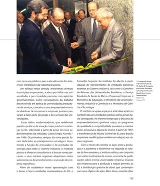 com recursos públicos, para o atendimento dos inte-      Conselho Superior do instituto foi aberto à parti-       119. Inauguração da nova
                                                                                                                  sede do Núcleo Central do
resses estratégicos da indústria brasileira.             cipação de representantes de entidades parceiras,        IEL, Brasília, DF. Da esquerda
   Um esforço nesse sentido, envolvendo diversas         externas ao Sistema Indústria, tais como o Conselho      para a direita: Tom Rabello,
                                                                                                                  Carlos Sérgio Asinelli, Carlos
instituições empresariais, acabou por influir nas uni-   de Reitores das Universidades Brasileiras, o Serviço     Eduardo Moreira Ferreira,
versidades e por consolidar parcerias com agências       Brasileiro de Apoio às Micro e Pequenas Empresas, o      Fernando Bezerra
                                                                                                                  Miguel Ângelo
governamentais. Como conseqüência do trabalho            Ministério da Educação, o Ministério do Desenvolvi-      Fotografia, 1997
desenvolvido em defesa de universidades prestado-        mento, Indústria e Comércio e o Ministério de Ciên-
ras de serviços, conceitos como empreendedorismo,        cia e Tecnologia.
incubadoras de empresas e empresas juniores pas-             O instituto ocupava espaços e articulava ações no
saram a fazer parte do jargão e do currículo das uni-    contexto das universidades públicas como jamais ha-
versidades.                                              via conseguido. Ao mesmo tempo que o discurso do
     Essas idéias modernizadoras, que redefiniam         empreendedorismo ganhava corpo, os programas
papéis e práticas de atuação, iriam produzir mudan-      de qualidade e competitividade passavam a orientar
ças no IEL, sobretudo a partir da posse do novo su-      ações, pesquisas e planos de ensino. A partir de 1997,
perintendente da entidade, Carlos Sérgio Asinelli,15     a transferência do Núcleo Central do IEL para Brasília
em 1996. Os primeiros tempos da nova gestão fo-          imprimiria modificações também em relação aos nú-
ram dedicados ao planejamento estratégico. Assu-         cleos regionais.
mindo a função de articulador e de prestador de              Com o intuito de estreitar os laços entre a produ-
serviços para todo o Sistema Indústria, o instituto      ção e a academia e disseminar na segunda os valo-
passou a oferecer consultorias e a buscar novas par-     res da livre empresa, o instituto editou, em conjunto
cerias, e seus núcleos regionais adquiriram maior        com várias instituições de ensino, uma série de publi-
autonomia no desenvolvimento e execução de pro-          cações sobre o tema universidade-empresa. O apoio
jetos específicos.                                       das empresas para a produção e edição permitiu ao
   Além de estabelecer maior aproximação com             IEL a distribuição gratuita de obras que contempla-
o Senai, o Sesi e entidades mantenedoras do IEL, o       vam seus objetos de ação. Além disso, visando obter

                                                                                                           125
 