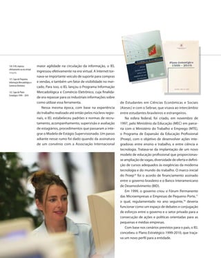 120. O IEL ingressa           maior agilidade na circulação da informação, o IEL
efetivamente na era virtual
Fotografia                    ingressou efetivamente na era virtual. A Internet tor-
                              nava-se importante veículo de suporte para compras
121. Capa do Programa
Informação Mercadológica e    e vendas, e também um fator de visibilidade no mer-
Comércio Eletrônico
                              cado. Para isso, o IEL lançou o Programa Informação
122. Capa do Plano            Mercadológica e Comércio Eletrônico, cuja finalida-
Estratégico 1999 – 2010
                              de era repassar para os industriais informações sobre
                              como utilizar essa ferramenta.                           de Estudantes em Ciências Econômicas e Sociais
                                 Nessa mesma época, com base na experiência            (Aiesec) e com o Sebrae, que visava ao intercâmbio
                              do trabalho realizado até então pelos núcleos regio-     entre estudantes brasileiros e estrangeiros.
                              nais, o IEL estabeleceu padrões e normas de recru-           Na esfera federal, foi criado, em novembro de
                              tamento, acompanhamento, supervisão e avaliação          1997, pelo Ministério da Educação (MEC) em parce-
                              de estagiários, procedimentos que passaram a inte-       ria com o Ministério do Trabalho e Emprego (MTE),
                              grar o Modelo de Estágio Supervisionado. Um passo        o Programa de Expansão da Educação Profissional
                              adiante nesse rumo foi dado quando da assinatura         (Proep), com o objetivo de desenvolver ações inte-
                              de um convênio com a Associação Internacional            gradoras entre ensino e trabalho, e entre ciência e
                                                                                       tecnologia. Tratava-se da implantação de um novo
                                                                                       modelo de educação profissional que proporcionas-
                                                                                       se ampliação de vagas, diversidade de oferta e defini-
                                                                                       ção de cursos adequados às exigências da moderna
                                                                                       tecnologia e do mundo do trabalho. O marco inicial
                                                                                       do Proep16 foi o acordo de financiamento assinado
                                                                                       entre o governo brasileiro e o Banco Interamericano
                                                                                       de Desenvolvimento (BID).
                                                                                           Em 1999, o governo criou o Fórum Permanente
                                                                                       das Microempresas e Empresas de Pequeno Porte,17
                                                                                       o qual, regulamentado no ano seguinte,18 deveria
                                                                                       funcionar como um espaço de debates e conjugação
                                                                                       de esforços entre o governo e o setor privado para a
                                                                                       consecução de ações e políticas orientadas para as
                                                                                       pequenas e médias empresas.
                                                                                           Com base nos cenários previstos para o país, o IEL
                                                                                       concebeu o Plano Estratégico 1999-2010, que traça-
                                                                                       va um novo perfil para a entidade.

                              126
 