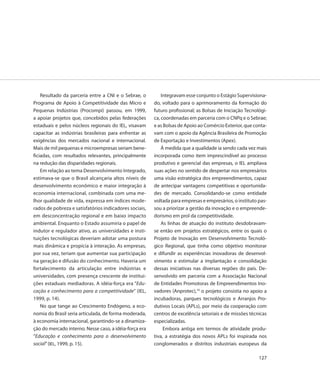 Resultado da parceria entre a CNI e o Sebrae, o         Integravam esse conjunto o Estágio Supervisiona-
Programa de Apoio à Competitividade das Micro e         do, voltado para o aprimoramento da formação do
Pequenas Indústrias (Procompi) passou, em 1999,         futuro profissional; as Bolsas de Iniciação Tecnológi-
a apoiar projetos que, concebidos pelas federações      ca, coordenadas em parceria com o CNPq e o Sebrae;
estaduais e pelos núcleos regionais do IEL, visavam     e as Bolsas de Apoio ao Comércio Exterior, que conta-
capacitar as indústrias brasileiras para enfrentar as   vam com o apoio da Agência Brasileira de Promoção
exigências dos mercados nacional e internacional.       de Exportação e Investimentos (Apex).
Mais de mil pequenas e microempresas seriam bene-           À medida que a qualidade ia sendo cada vez mais
ficiadas, com resultados relevantes, principalmente     incorporada como item imprescindível ao processo
na redução das disparidades regionais.                  produtivo e gerencial das empresas, o IEL ampliava
    Em relação ao tema Desenvolvimento Integrado,       suas ações no sentido de despertar nos empresários
estimava-se que o Brasil alcançaria altos níveis de     uma visão estratégica dos empreendimentos, capaz
desenvolvimento econômico e maior integração à          de antecipar vantagens competitivas e oportunida-
economia internacional, combinada com uma me-           des de mercado. Consolidando-se como entidade
lhor qualidade de vida, expressa em índices mode-       voltada para empresas e empresários, o instituto pas-
rados de pobreza e satisfatórios indicadores sociais,   sou a priorizar a gestão da inovação e o empreende-
em desconcentração regional e em baixo impacto          dorismo em prol da competitividade.
ambiental. Enquanto o Estado assumiria o papel de           As linhas de atuação do instituto desdobravam-
indutor e regulador ativo, as universidades e insti-    se então em projetos estratégicos, entre os quais o
tuições tecnológicas deveriam adotar uma postura        Projeto de Inovação em Desenvolvimento Tecnoló-
mais dinâmica e propícia à interação. As empresas,      gico Regional, que tinha como objetivo monitorar
por sua vez, teriam que aumentar sua participação       e difundir as experiências inovadoras de desenvol-
na geração e difusão do conhecimento. Haveria um        vimento e estimular a implantação e consolidação
fortalecimento da articulação entre indústrias e        dessas iniciativas nas diversas regiões do país. De-
universidades, com presença crescente de institui-      senvolvido em parceria com a Associação Nacional
ções estaduais mediadoras. A idéia-força era “Edu-      de Entidades Promotoras de Empreendimentos Ino-
cação e conhecimento para a competitividade” (IEL,      vadores (Anprotec),19 o projeto consistia no apoio a
1999, p. 14).                                           incubadoras, parques tecnológicos e Arranjos Pro-
    No que tange ao Crescimento Endógeno, a eco-        dutivos Locais (APLs), por meio da cooperação com
nomia do Brasil seria articulada, de forma moderada,    centros de excelência setoriais e de missões técnicas
à economia internacional, garantindo-se a dinamiza-     especializadas.
ção do mercado interno. Nesse caso, a idéia-força era        Embora antiga em termos de atividade produ-
“Educação e conhecimento para o desenvolvimento         tiva, a estratégia dos novos APLs foi inspirada nos
social” (IEL, 1999, p. 15).                             conglomerados e distritos industriais europeus da

                                                                                                          127
 