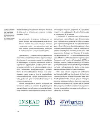 123. Marcas do International    década de 1970, principalmente da região Nordeste           lho: estágios, pesquisas, programas de capacitação,
Institute for Management
(IMD), Insead e Wharton         da Itália, onde se concentravam pequenas e médias           encontros de negócios, além de estímulo à inovação
School, centros internacio-
                                empresas. Os APLs                                           e transferência de tecnologia.
nais de excelência, parceiros
do IEL em processos de ges-                                                                     A par disso, o IEL promoveu uma ampla abertura,
tão da inovação e estratégias
para o desenvolvimento             são aglomerações de empresas localizadas em um           estruturando e consolidando laços de cooperação
                                   mesmo território, que apresentam especialização pro-     com centros internacionais de excelência, voltados
                                   dutiva e mantêm vínculos de articulação, interação       para os processos de gestão da inovação e estratégias
                                   e cooperação entre si e com outros atores locais, tais   para o desenvolvimento. Essa colaboração permitiu a
                                   como governo, associações empresariais, instituições     realização de estágios, com a vinda de estudantes do
                                   de crédito e de ensino e pesquisa (HANSEN, 2005).        exterior para empresas brasileiras, e vice-versa. Entre
                                                                                            esses centros, destacam-se a Université de Technolo-
                                   Data dessa época o início do esforço de promover         gie de Compiègne (UTC), o Conservatoire National des
                                maior intercâmbio entre os núcleos regionais e traçar       Arts et Métiers (CNAM) e os Centres Régionaux pour
                                diretrizes gerais comuns para todos. Com o objetivo         l’Innovation et le Transfert de Technologie (CRITTs), na
                                de transferir para o conjunto das unidades do IEL as        França; o Instituto Catalão de Tecnologia (ICT), na Es-
                                experiências regionais bem-sucedidas, foram estru-          panha; o International Institut for Management (IMD),
                                turadas as macrolinhas de ação estratégica, entre as        na Suíça, e a Organização das Nações Unidas para o
                                quais a referente aos Novos Talentos para a Indústria.      Desenvolvimento Industrial (Onudi), em Viena.
                                Diante da impossibilidade de oferecer boas condi-               Outra ação, esta em conjunto com o Ministério
                                ções para todos, tratava-se de criar oportunidades          da Educação (MEC) e a Coordenação de Aperfeiço-
                                para os talentos que, capazes de multiplicar resul-         amento de Pessoal de Nível Superior (Capes), foi a
                                tados, pudessem gerar condições favoráveis para o           Graduação Sanduíche, em que, após um amplo pro-
                                crescimento de outros.                                      cesso de seleção, os melhores alunos de engenharia
                                   Durante esse período, o instituto incorporou, de         eram escalados para cursar o quarto ano no exterior.
                                forma mais efetiva, os conceitos da globalização a          Esse programa contribuiu para desenvolver parâme-
                                suas atividades, intensificando a constituição de par-      tros de comparação entre os cursos brasileiros e os
                                cerias nacionais e internacionais nas frentes de traba-     oferecidos no exterior.




                                128
 