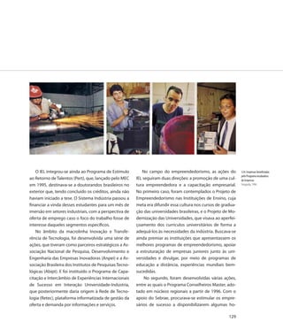 O IEL integrou-se ainda ao Programa de Estímulo         No campo do empreendedorismo, as ações do            124. Empresas beneficiadas
                                                                                                                 pelo Programa Incubadora
ao Retorno de Talentos (Pert), que, lançado pelo MEC     IEL seguiram duas direções: a promoção de uma cul-      de Empresas
em 1995, destinava-se a doutorandos brasileiros no       tura empreendedora e a capacitação empresarial.         Fotografia, 1996

exterior que, tendo concluído os créditos, ainda não     No primeiro caso, foram contemplados o Projeto de
haviam iniciado a tese. O Sistema Indústria passou a     Empreendedorismo nas Instituições de Ensino, cuja
financiar a vinda desses estudantes para um mês de       meta era difundir essa cultura nos cursos de gradua-
imersão em setores industriais, com a perspectiva de     ção das universidades brasileiras, e o Projeto de Mo-
oferta de emprego caso o foco do trabalho fosse de       dernização das Universidades, que visava ao aperfei-
interesse daqueles segmentos específicos.                çoamento dos currículos universitários de forma a
    No âmbito da macrolinha Inovação e Transfe-          adequá-los às necessidades da indústria. Buscava-se
rência de Tecnologia, foi desenvolvida uma série de      ainda premiar as instituições que apresentassem os
ações, que tiveram como parceiros estratégicos a As-     melhores programas de empreendedorismo, apoiar
sociação Nacional de Pesquisa, Desenvolvimento e         a estruturação de empresas juniores junto às uni-
Engenharia das Empresas Inovadoras (Anpei) e a As-       versidades e divulgar, por meio de programas de
sociação Brasileira dos Institutos de Pesquisas Tecno-   educação a distância, experiências mundiais bem-
lógicas (Abipt). E foi instituído o Programa de Capa-    sucedidas.
citação e Intercâmbio de Experiências Internacionais          No segundo, foram desenvolvidas várias ações,
de Sucesso em Interação Universidade-Indústria,          entre as quais o Programa Conselheiros Master, ado-
que posteriormente daria origem à Rede de Tecno-         tado em núcleos regionais a partir de 1996. Com o
logia (Retec), plataforma informatizada de gestão da     apoio do Sebrae, procurava-se estimular os empre-
oferta e demanda por informações e serviços.             sários de sucesso a disponibilizarem algumas ho-

                                                                                                          129
 
