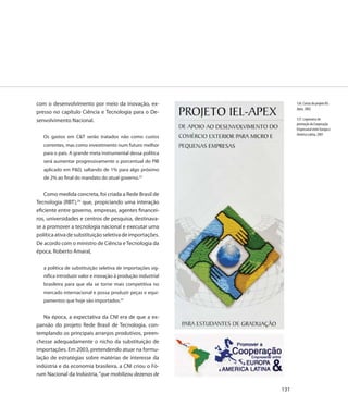 com o desenvolvimento por meio da inovação, ex-                     126. Cartaz do projeto IEL-
                                                                    Apex, 2002
presso no capítulo Ciência e Tecnologia para o De-
senvolvimento Nacional.                                             127. Logomarca de
                                                                    promoção da Cooperação
                                                                    Empresarial entre Europa e
                                                                    América Latina, 2001
   Os gastos em C&T serão tratados não como custos
   correntes, mas como investimento num futuro melhor
   para o país. A grande meta instrumental dessa política
   será aumentar progressivamente o porcentual do PIB
   aplicado em P&D, saltando de 1% para algo próximo
   de 2% ao final do mandato do atual governo.23


    Como medida concreta, foi criada a Rede Brasil de
Tecnologia (RBT),24 que, propiciando uma interação
eficiente entre governo, empresas, agentes financei-
ros, universidades e centros de pesquisa, destinava-
se a promover a tecnologia nacional e executar uma
política ativa de substituição seletiva de importações.
De acordo com o ministro de Ciência e Tecnologia da
época, Roberto Amaral,

   a política de substituição seletiva de importações sig-
   nifica introduzir valor e inovação à produção industrial
   brasileira para que ela se torne mais competitiva no
   mercado internacional e possa produzir peças e equi-
   pamentos que hoje são importados.25


   Na época, a expectativa da CNI era de que a ex-
pansão do projeto Rede Brasil de Tecnologia, con-
templando os principais arranjos produtivos, preen-
chesse adequadamente o nicho da substituição de
importações. Em 2003, pretendendo atuar na formu-
lação de estratégias sobre matérias de interesse da
indústria e da economia brasileira, a CNI criou o Fó-
rum Nacional da Indústria, “que mobilizou dezenas de

                                                              131
 