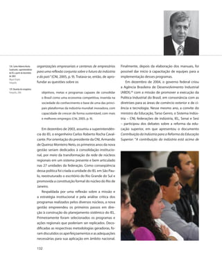 128. Carlos Roberto Rocha     organizações empresariais e centenas de empresários         Finalmente, depois da elaboração dos manuais, foi
Cavalcante, superintendente
do IEL a partir de dezembro   para uma reflexão conjunta sobre o futuro da indústria      possível dar início à capacitação de equipes para a
de 2003                       e do país” (CNI, 2005, p. 9). Tratava-se, então, de apro-   implementação desses programas.
Miguel Ângelo
Fotografia                    fundar as questões sobre os                                     Em dezembro de 2004, o governo federal criou
                                                                                          a Agência Brasileira de Desenvolvimento Industrial
129. Reunião de estagiários
Fotografia, 2006                 objetivos, metas e programas capazes de consolidar       (ABDI),26 com a missão de promover a execução da
                                 o Brasil como uma economia competitiva, inserida na      Política Industrial do Brasil, em consonância com as
                                 sociedade do conhecimento e base de uma das princi-      diretrizes para as áreas de comércio exterior e de ci-
                                 pais plataformas da indústria mundial: inovadora, com    ência e tecnologia. Nesse mesmo ano, a convite do
                                 capacidade de crescer de forma sustentável, com mais     ministro da Educação, Tarso Genro, o Sistema Indús-
                                 e melhores empregos (CNI, 2005, p. 9).                   tria – CNI, federações de indústria, IEL, Senai e Sesi
                                                                                          – participou dos debates sobre a reforma da edu-
                                  Em dezembro de 2003, assumiu a superintendên-           cação superior, em que apresentou o documento
                              cia do IEL o engenheiro Carlos Roberto Rocha Caval-         Contribuição da Indústria para a Reforma da Educação
                              cante. Por orientação do presidente da CNI, Armando         Superior: “A contribuição da indústria está acima de
                              de Queiroz Monteiro Neto, os primeiros anos da nova
                              gestão seriam dedicados à consolidação institucio-
                              nal, por meio da transformação da rede de núcleos
                              regionais em um sistema presente e bem articulado
                              nas 27 unidades da federação. Como conseqüência
                              dessa política foi criada a unidade do IEL em São Pau-
                              lo, reestruturado o escritório do Rio Grande do Sul e
                              promovida a constituição formal do núcleo do Rio de
                              Janeiro.
                                  Respaldada por uma reflexão sobre a missão e
                              a estratégia institucional e pela análise crítica dos
                              programas realizados pelos diversos núcleos, a nova
                              gestão empreendeu os primeiros passos em dire-
                              ção à construção do planejamento sistêmico do IEL.
                              Primeiramente foram selecionados os programas e
                              ações regionais que poderiam ser replicados. Deco-
                              dificadas as respectivas metodologias geradoras, fo-
                              ram discutidos os aperfeiçoamentos e as adequações
                              necessárias para sua aplicação em âmbito nacional.

                              132
 
