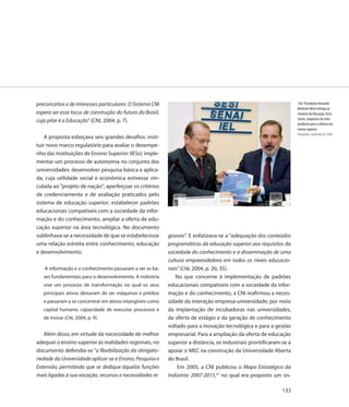 preconceitos e de interesses particulares. O Sistema CNI                                                             130. Presidente Armando
                                                                                                                     Monteiro Neto entrega ao
espera ser esse locus de construção do futuro do Brasil,                                                             ministro da Educação, Tarso
                                                                                                                     Genro, propostas do setor
cujo pilar é a Educação” (CNI, 2004, p. 7).
                                                                                                                     produtivo para a reforma do
                                                                                                                     ensino superior
                                                                                                                     Fotografia, novembro de 2004
    A proposta esboçava seis grandes desafios: insti-
tuir novo marco regulatório para avaliar o desempe-
nho das Instituições de Ensino Superior (IESs); imple-
mentar um processo de autonomia no conjunto das
universidades; desenvolver pesquisa básica e aplica-
da, cuja utilidade social e econômica estivesse vin-
culada ao ”projeto de nação”; aperfeiçoar os critérios
de credenciamento e de avaliação praticados pelo
sistema de educação superior; estabelecer padrões
educacionais compatíveis com a sociedade da infor-
mação e do conhecimento; ampliar a oferta de edu-
cação superior na área tecnológica. No documento
sublinhava-se a necessidade de que se estabelecesse        gionais”. E enfatizava-se a “adequação dos conteúdos
uma relação estreita entre conhecimento, educação          programáticos da educação superior aos requisitos da
e desenvolvimento.                                         sociedade do conhecimento e a disseminação de uma
                                                           cultura empreendedora em todos os níveis educacio-
   A informação e o conhecimento passaram a ser as ba-     nais” (CNI, 2004, p. 26; 35).
   ses fundamentais para o desenvolvimento. A indústria       No que concerne à implementação de padrões
   vive um processo de transformação no qual os seus       educacionais compatíveis com a sociedade da infor-
   principais ativos deixaram de ser máquinas e prédios    mação e do conhecimento, a CNI reafirmou a neces-
   e passaram a se concentrar em ativos intangíveis como   sidade da interação empresa-universidade, por meio
   capital humano, capacidade de executar processos e      da implantação de incubadoras nas universidades,
   de inovar (CNI, 2004, p. 9).                            da oferta de estágio e da geração de conhecimento
                                                           voltado para a inovação tecnológica e para a gestão
    Além disso, em virtude da necessidade de melhor        empresarial. Para a ampliação da oferta de educação
adequar o ensino superior às realidades regionais, no      superior a distância, os industriais prontificaram-se a
documento defendia-se “a flexibilização da obrigato-       apoiar o MEC na construção da Universidade Aberta
riedade da Universidade aplicar-se a Ensino, Pesquisa e    do Brasil.
Extensão, permitindo que se dedique àquelas funções            Em 2005, a CNI publicou o Mapa Estratégico da
mais ligadas à sua vocação, recursos e necessidades re-    Indústria: 2007-2015,27 no qual era proposto um sis-

                                                                                                              133
 
