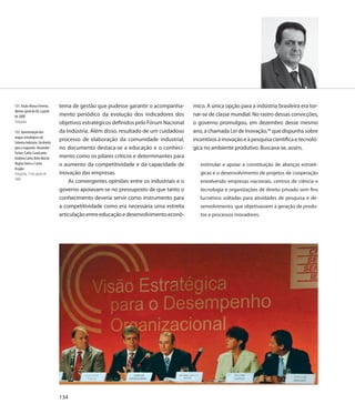 131. Paulo Afonso Ferreira,     tema de gestão que pudesse garantir o acompanha-        mico. A única opção para a indústria brasileira era tor-
diretor-geral do IEL a partir
de 2008                         mento periódico da evolução dos indicadores dos         nar-se de classe mundial. No rastro dessas convicções,
Fotografia                      objetivos estratégicos definidos pelo Fórum Nacional    o governo promulgou, em dezembro desse mesmo
132. Apresentação dos           da Indústria. Além disso, resultado de um cuidadoso     ano, a chamada Lei de Inovação,28 que dispunha sobre
mapas estratégicos do
Sistema Indústria. Da direita
                                processo de elaboração da comunidade industrial,        incentivos à inovação e à pesquisa científica e tecnoló-
para a esquerda: Alexandre      no documento destaca-se a educação e o conheci-         gica no ambiente produtivo. Buscava-se, assim,
Furlan, Carlos Cavalcante,
Antônio Carlos Brito Maciel,    mento como os pilares críticos e determinantes para
Regina Torres e Carlos          o aumento da competitividade e da capacidade de            estimular e apoiar a constituição de alianças estraté-
Aragão
Fotografia, 1º de agosto de     inovação das empresas.                                     gicas e o desenvolvimento de projetos de cooperação
2006
                                    As convergentes opiniões entre os industriais e o      envolvendo empresas nacionais, centros de ciência e
                                governo apoiavam-se no pressuposto de que tanto o          tecnologia e organizações de direito privado sem fins
                                conhecimento deveria servir como instrumento para          lucrativos voltadas para atividades de pesquisa e de-
                                a competitividade como era necessária uma estreita         senvolvimento, que objetivassem a geração de produ-
                                articulação entre educação e desenvolvimento econô-        tos e processos inovadores.




                                134
 