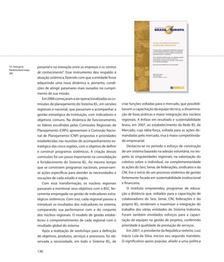 135. Promoção da            presarial e na interação entre as empresas e os centros
Plataforma Brasil-Europa,
2005                        de conhecimento”. Esse instrumento deu respaldo à
                            atuação sistêmica, fazendo com que a entidade fosse
                            adquirindo uma nova dinâmica e, portanto, condi-
                            ções de atingir patamares mais ousados no cumpri-
                            mento de sua missão.
                                Em 2006 começaram a ser operacionalizadas as co-
                            missões de planejamento do Sistema IEL, em versões        criar funções voltadas para o mercado, que possibili-
                            regionais e nacional, que passariam a acompanhar a        tassem a capacitação da equipe técnica, a dissemina-
                            gestão estratégica da instituição, com indicadores e      ção de boas práticas e maior integração dos núcleos
                            objetivos comuns. Na dinâmica de funcionamento,           regionais. A ênfase em resultado e sustentabilidade
                            os líderes escolhidos pelas Comissões Regionais de        levou, em 2007, ao estabelecimento da Rede IEL de
                            Planejamento (CRPs) apresentam à Comissão Nacio-          Mercado, cuja idéia-força, voltada para as ações de-
                            nal de Planejamento (CNP) propostas e prioridades         mandadas pelo mercado, visa à maior competitivida-
                            estabelecidas nas reuniões de acompanhamento es-          de empresarial.
                            tratégico das cinco regiões, com o objetivo de definir        Destacou-se no período o esforço de construção
                            e construir programas sistêmicos. A criação dessas        de um sistema baseado na adesão voluntária, no res-
                            comissões foi um passo importante na consolidação         peito às singularidades regionais, na valorização do
                            e fortalecimento do Sistema IEL. Ao mesmo tempo           coletivo sobre o individual, na complementaridade
                            que se constroem programas nacionais, preservam-          às ações do Sesi, Senai, de federações, sindicatos e da
                            se ações específicas para atender às necessidades e       CNI. Era o início de um processo sistêmico de gestão
                            vocações de cada estado e região.                         fortemente focada em sustentabilidade institucional
                                Com essa transformação, os núcleos regionais          e financeira.
                            passaram a monitorar seus objetivos com o BSC, fer-           O instituto empreendeu programas de educa-
                            ramenta empregada na gestão de indicadores estra-         ção a distância que, voltados para a capacitação de
                            tégicos sistêmicos. Com isso, cada regional passou a      colaboradores do Sesi, Senai, CNI, federações e do
                            introduzir os resultados dos indicadores no sistema,      próprio IEL, tenderiam a maximizar a integração do
                            comparando sua performance com a do conjunto              trabalho das várias entidades do Sistema Indústria.
                            dos núcleos regionais. O modelo de gestão estabe-         Foram também envidados esforços para a capaci-
                            leceu o comprometimento de cada regional com o            tação de equipes na gestão de projetos, conferindo
                            resultado global do sistema.                              prioridade à qualidade da prestação de serviços.
                                Após a realização de workshops para a definição           Em 2007, o presidente da República reeleito, Luiz
                            de objetivos, produtos, serviços e processos, foi ob-     Inácio Lula da Silva, iniciou seu segundo mandato.
                            servada a necessidade, em todo o Sistema IEL, de          O significativo apoio popular, aliado a uma política

                            136
 