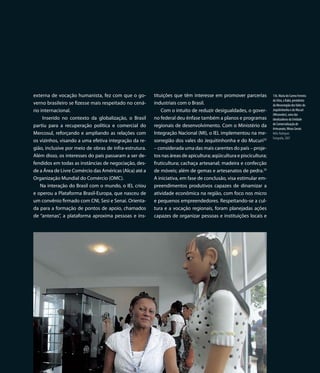 externa de vocação humanista, fez com que o go-         tituições que têm interesse em promover parcerias          136. Maria do Carmo Ferreira
                                                                                                                   da Silva, a Kaká, presidenta
verno brasileiro se fizesse mais respeitado no cená-    industriais com o Brasil.                                  da Mesorregião dos Vales do
rio internacional.                                          Com o intuito de reduzir desigualdades, o gover-       Jequitinhonha e do Mucuri
                                                                                                                   (Mesovales), uma das
     Inserido no contexto da globalização, o Brasil     no federal deu ênfase também a planos e programas          idealizadoras da Unidade
                                                                                                                   de Comercialização de
partiu para a recuperação política e comercial do       regionais de desenvolvimento. Com o Ministério da
                                                                                                                   Artesanato, Minas Gerais
Mercosul, reforçando e ampliando as relações com        Integração Nacional (MI), o IEL implementou na me-         Nélio Rodrigues
                                                                                                                   Fotografia, 2007
os vizinhos, visando a uma efetiva integração da re-    sorregião dos vales do Jequitinhonha e do Mucuri32
gião, inclusive por meio de obras de infra-estrutura.   – considerada uma das mais carentes do país – proje-
Além disso, os interesses do país passaram a ser de-    tos nas áreas de apicultura; aqüicultura e piscicultura;
fendidos em todas as instâncias de negociação, des-     fruticultura; cachaça artesanal; madeira e confecção
de a Área de Livre Comércio das Américas (Alca) até a   de móveis; além de gemas e artesanatos de pedra.33
Organização Mundial do Comércio (OMC).                  A iniciativa, em fase de conclusão, visa estimular em-
    Na interação do Brasil com o mundo, o IEL criou     preendimentos produtivos capazes de dinamizar a
e operou a Plataforma Brasil-Europa, que nasceu de      atividade econômica na região, com foco nos micro
um convênio firmado com CNI, Sesi e Senai. Orienta-     e pequenos empreendedores. Respeitando-se a cul-
da para a formação de pontos de apoio, chamados         tura e a vocação regionais, foram planejadas ações
de “antenas”, a plataforma aproxima pessoas e ins-      capazes de organizar pessoas e instituições locais e




                                                                                                            137
 