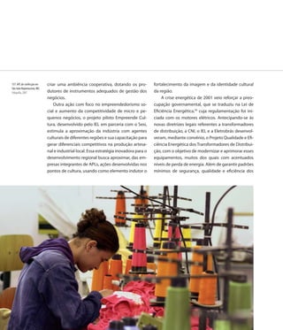 137. APL de confecção em   criar uma ambiência cooperativa, dotando os pro-           fortalecimento da imagem e da identidade cultural
São João Nepomuceno, MG
Fotografia, 2007           dutores de instrumentos adequados de gestão dos            da região.
                           negócios.                                                       A crise energética de 2001 veio reforçar a preo-
                               Outra ação com foco no empreendedorismo so-            cupação governamental, que se traduziu na Lei de
                           cial e aumento da competitividade de micro e pe-           Eficiência Energética,34 cuja regulamentação foi ini-
                           quenos negócios, o projeto piloto Empreende Cul-           ciada com os motores elétricos. Antecipando-se às
                           tura, desenvolvido pelo IEL em parceria com o Sesi,        novas diretrizes legais referentes a transformadores
                           estimula a aproximação da indústria com agentes            de distribuição, a CNI, o IEL e a Eletrobrás desenvol-
                           culturais de diferentes regiões e sua capacitação para     veram, mediante convênio, o Projeto Qualidade e Efi-
                           gerar diferenciais competitivos na produção artesa-        ciência Energética dos Transformadores de Distribui-
                           nal e industrial local. Essa estratégia inovadora para o   ção, com o objetivo de modernizar e aprimorar esses
                           desenvolvimento regional busca aproximar, das em-          equipamentos, muitos dos quais com acentuados
                           presas integrantes de APLs, ações desenvolvidas nos        níveis de perda de energia. Além de garantir padrões
                           pontos de cultura, usando como elemento indutor o          mínimos de segurança, qualidade e eficiência dos




                           138
 