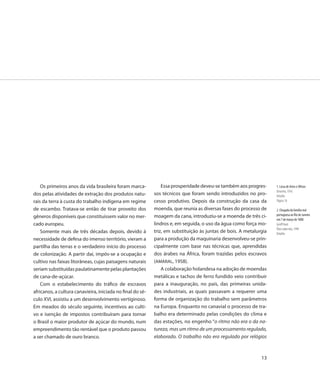 Os primeiros anos da vida brasileira foram marca-           Essa prosperidade deveu-se também aos progres-      1. Liceu de Artes e Ofícios
                                                                                                                    Desenho, 1916
dos pelas atividades de extração dos produtos natu-         sos técnicos que foram sendo introduzidos no pro-       Detalhe
rais da terra à custa do trabalho indígena em regime        cesso produtivo. Depois da construção da casa da        Página 10

de escambo. Tratava-se então de tirar proveito dos          moenda, que reunia as diversas fases do processo de     2. Chegada da família real
                                                            moagem da cana, introduziu-se a moenda de três ci-      portuguesa ao Rio de Janeiro
gêneros disponíveis que constituíssem valor no mer-
                                                                                                                    em 7 de março de 1808
cado europeu.                                               lindros e, em seguida, o uso da água como força mo-     Geoff Hunt
                                                                                                                    Óleo sobre tela, 1999
    Somente mais de três décadas depois, devido à           triz, em substituição às juntas de bois. A metalurgia   Detalhe
necessidade de defesa do imenso território, vieram a        para a produção da maquinaria desenvolveu-se prin-
partilha das terras e o verdadeiro início do processo       cipalmente com base nas técnicas que, aprendidas
de colonização. A partir daí, impôs-se a ocupação e         dos árabes na África, foram trazidas pelos escravos
cultivo nas faixas litorâneas, cujas paisagens naturais     (AMARAL, 1958).
seriam substituídas paulatinamente pelas plantações             A colaboração holandesa na adoção de moendas
de cana-de-açúcar.                                          metálicas e tachos de ferro fundido veio contribuir
    Com o estabelecimento do tráfico de escravos            para a inauguração, no país, das primeiras unida-
africanos, a cultura canavieira, iniciada no final do sé-   des industriais, as quais passavam a requerer uma
culo XVI, assistiu a um desenvolvimento vertiginoso.        forma de organização do trabalho sem parâmetros
Em meados do século seguinte, incentivos ao culti-          na Europa. Enquanto no canavial o processo de tra-
vo e isenção de impostos contribuíram para tornar           balho era determinado pelas condições do clima e
o Brasil o maior produtor de açúcar do mundo, num           das estações, no engenho “o ritmo não era o da na-
empreendimento tão rentável que o produto passou            tureza, mas um ritmo de um processamento regulado,
a ser chamado de ouro branco.                               elaborado. O trabalho não era regulado por relógios



                                                                                                              13
 