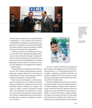 138. Inauguração do IEL-SP,
                                                                                                                  em 24 de abril de 2007.
                                                                                                                  Da esquerda para direita:
                                                                                                                  Paulo Afonso Ferreira,
                                                                                                                  Armando Monteiro, Paulo
                                                                                                                  Skaf e Carlos Cavalcante,
                                                                                                                  São Paulo.
                                                                                                                  Miguel Ângelo
transformadores, o projeto incluiu a regulamentação                                                               Fotografia

e etiquetagem,35 o que contribuiu para aumentar a                                                                 139. Capa da revista
                                                                                                                  Interação, julho 2007
competitividade da produção nacional desses equi-
pamentos e a qualidade dos serviços de distribuição
de energia, benefícios que são estendidos às cadeias
produtivas demandantes de energia elétrica.
    Também em parceria com a Eletrobrás, o IEL pas-
sou a contribuir com a capacitação de agentes indus-
triais de nível médio em otimização energética de
sistemas motrizes. Apoiado em consultoria do Senai,
tornou acessível para os trabalhadores mais simples
publicações técnicas sobre esses sistemas. Para tan-
to, foram elaborados, em linguagem fácil e objetiva,
11 guias técnicos.                                            Cerca de 1 milhão e 200 mil alunos já passaram
    O Projeto Eficiência Energética na Indústria foi ao   pelos programas de estágio do IEL. Com 50.952 em-
encontro das iniciativas governamentais sistemati-        presas parceiras e 11.714 instituições de ensino con-
zadas pelo Programa Nacional de Conservação de            veniadas, o programa é atualmente oferecido nos
Energia Elétrica (Procel) e pelo Programa de Desen-       escritórios regionais do IEL, entre os quais o de São
volvimento Tecnológico e Industrial (PDTI).               Paulo que, inaugurado em abril de 2007, marca a pre-
    Nesta nova fase da instituição, o tradicional pro-    sença do IEL em todo o Brasil.
grama de estágio passa por mudanças demanda-                  Como forma de difundir experiências vencedoras,
das pelo mercado. Com o objetivo de construir uma         foi lançado em 2007, com base em experiências bem-
identidade nacional e fortalecer sua imagem, o IEL        sucedidas realizadas em alguns núcleos regionais, a
conclui, em 2008, o Sistema de Gestão de Estágio          versão nacional do Prêmio IEL Melhores Práticas de
(SGE), uma ferramenta que sistematiza os proces-          Estágio, que ocorre anualmente em duas etapas: es-
sos e procedimentos do programa, proporcionando           taduais e nacional. Na primeira e segunda edições,
mais controle e agilidade das ações e aprimorando a       do conjunto de empresas inscritas em cada estado
interação entre as escolas, os estagiários, as empre-     participante foram escolhidos três finalistas nas ca-
sas e o instituto.                                        tegorias micro e pequena empresa, média empresa

                                                                                                           139
 