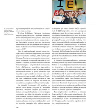 140. Ganhadores do Prêmio      e grande empresa. Os vencedores estaduais concor-       o programa, que em sua primeira edição capacitou
IEL Melhores Práticas de
Estágio, área de alimentação   rem na etapa nacional.                                  mais de 2.200 empresários, entra em sua segunda
Miguel Ângelo                      O Prêmio IEL Melhores Práticas de Estágio, que      edição, com apoio das melhores instituições de en-
Fotografia, dezembro de 2007
                               surgiu da preocupação com a qualidade das experi-       sino superior do país, oferecendo cursos técnicos ou
                               ências realizadas pelos alunos, prioriza práticas que   de pós-graduação nas áreas de gestão de projetos,
                               apresentam resultados consistentes para as empre-       produção, finanças, administração, marketing e re-
                               sas. A premiação tornou-se, assim, um instrumento       cursos humanos, incluindo conteúdos adequados às
                               para a modernização dos programas, indo ao encon-       necessidades das cadeias produtivas e ao desenvol-
                               tro das mudanças constantes da lei de estágio apro-     vimento de uma visão empresarial sistêmica. Progra-
                               vada em 2008.36                                         ma similar, em parceria com o Ministério da Ciência e
                                   Além da tradicional e cada vez mais intensa inte-   Tecnologia (MCT) e Sebrae, foi concebido pelo IEL e
                               ração com os centros de conhecimento por meio de        inicia sua primeira versão, desta feita com ênfase em
                               programas de bolsas e estágios, o IEL amplia e aper-    gestão da inovação. Serão capacitados 3.900 micro e
                               feiçoa significativamente sua atuação no desenvolvi-    pequenos empresários.
                               mento empresarial, promovendo a articulação insti-          A Educação Executiva ampliou seus programas,
                               tucional e a capacitação empresarial como condições     firmando parcerias com centros internacionais de re-
                               fundamentais para a competitividade das indústrias.     ferência na educação para os negócios. Funcionando
                               Assim, o IEL Nacional e seus núcleos regionais têm      em sintonia com as demandas empresariais, o pro-
                               ocupado cada vez mais espaço no cenário brasileiro      grama, destinado a altos executivos responsáveis por
                               relacionado à melhoria da gestão empresarial e da       decisões estratégicas no exercício de suas funções,
                               inovação. As oportunidades de mercado nesse cam-        tem facilitado a ida de gestores à Wharton School, da
                               po e a experiência acumulada pelo Sistema IEL, alia-    Universidade da Pensilvânia, e ao Insead, localizado
                               das à sua capilaridade, ensejam uma atuação mais        em Fontainebleau, França, e em Cingapura, institui-
                               consistente, sistêmica e integrada, no sentido de       ções que estão entre as melhores escolas de negócios
                               consolidar sua posição competitiva nesse mercado.       do mundo. O conteúdo dos programas centra-se em
                                   Na Educação Empresarial, o IEL ampliou, em          temas variados, como gestão empresarial, estratégia,
                               parceria com o Sebrae, o Programa de Capacitação        liderança e inovação, incluindo o debate de casos de
                               para Micro e Pequenas Empresas, que, voltado so-        sucesso no contexto específico dos negócios.
                               bretudo para aquelas localizadas no interior do país        Para complementar o atendimento na Educação
                               e vinculadas aos APLs, visa neutralizar a tendência     Empresarial, o IEL utiliza o suporte da educação a dis-
                               de as pequenas empresas brasileiras morrerem nos        tância, uma forma de ensino-aprendizagem que faz
                               primeiros anos de vida, por insuficiência de recursos   uso da educação on-line e do treinamento baseado
                               ou de qualificação dos empreendedores. Com base         em Web, para auxiliar empresários e gestores de mi-
                               em propostas elaboradas pelos núcleos regionais,        cro e pequenas empresas.

                               140
 