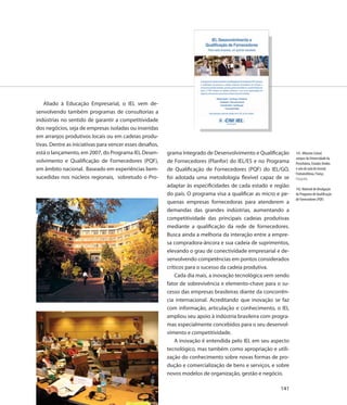 Aliado à Educação Empresarial, o IEL vem de-
senvolvendo também programas de consultorias a
indústrias no sentido de garantir a competitividade
dos negócios, seja de empresas isoladas ou inseridas
em arranjos produtivos locais ou em cadeias produ-
tivas. Dentre as iniciativas para vencer esses desafios,
está o lançamento, em 2007, do Programa IEL Desen-         grama Integrado de Desenvolvimento e Qualificação      141. Wharton School,
                                                                                                                  campus da Universidade da
volvimento e Qualificação de Fornecedores (PQF),           de Fornecedores (Planfor) do IEL/ES e no Programa      Pensilvânia, Estados Unidos
em âmbito nacional. Baseado em experiências bem-           de Qualificação de Fornecedores (PQF) do IEL/GO,       e sala de aula do Insead,
                                                                                                                  Fontainebleau, França
sucedidas nos núcleos regionais, sobretudo o Pro-          foi adotada uma metodologia flexível capaz de se       Fotografia
                                                           adaptar às especificidades de cada estado e região
                                                                                                                  142. Material de divulgação
                                                           do país. O programa visa a qualificar as micro e pe-   do Programa de Qualificação
                                                                                                                  de Fornecedores (PQF)
                                                           quenas empresas fornecedoras para atenderem a
                                                           demandas das grandes indústrias, aumentando a
                                                           competitividade das principais cadeias produtivas
                                                           mediante a qualificação da rede de fornecedores.
                                                           Busca ainda a melhoria da interação entre a empre-
                                                           sa compradora-âncora e sua cadeia de suprimentos,
                                                           elevando o grau de conectividade empresarial e de-
                                                           senvolvendo competências em pontos considerados
                                                           críticos para o sucesso da cadeia produtiva.
                                                               Cada dia mais, a inovação tecnológica vem sendo
                                                           fator de sobrevivência e elemento-chave para o su-
                                                           cesso das empresas brasileiras diante da concorrên-
                                                           cia internacional. Acreditando que inovação se faz
                                                           com informação, articulação e conhecimento, o IEL
                                                           ampliou seu apoio à indústria brasileira com progra-
                                                           mas especialmente concebidos para o seu desenvol-
                                                           vimento e competitividade.
                                                               A inovação é entendida pelo IEL em seu aspecto
                                                           tecnológico, mas também como apropriação e utili-
                                                           zação do conhecimento sobre novas formas de pro-
                                                           dução e comercialização de bens e serviços, e sobre
                                                           novos modelos de organização, gestão e negócio.

                                                                                                           141
 