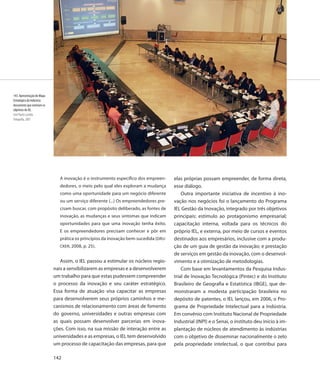 143. Apresentação do Mapa
Estratégico da Indústria:
documento que norteam os
objetivos do IEL
José Paulo Lacerda
Fotografia, 2007




                               A inovação é o instrumento específico dos empreen-     elas próprias possam empreender, de forma direta,
                               dedores, o meio pelo qual eles exploram a mudança      esse diálogo.
                               como uma oportunidade para um negócio diferente            Outra importante iniciativa de incentivo à ino-
                               ou um serviço diferente (...) Os empreendedores pre-   vação nos negócios foi o lançamento do Programa
                               cisam buscar, com propósito deliberado, as fontes de   IEL Gestão da Inovação, integrado por três objetivos
                               inovação, as mudanças e seus sintomas que indicam      principais: estímulo ao protagonismo empresarial;
                               oportunidades para que uma inovação tenha êxito.       capacitação interna, voltada para os técnicos do
                               E os empreendedores precisam conhecer e pôr em         próprio IEL, e externa, por meio de cursos e eventos
                               prática os princípios da inovação bem-sucedida (DRU-   destinados aos empresários, inclusive com a produ-
                               CKER, 2008, p. 25).                                    ção de um guia de gestão da inovação; e prestação
                                                                                      de serviços em gestão da inovação, com o desenvol-
                               Assim, o IEL passou a estimular os núcleos regio-      vimento e a otimização de metodologias.
                            nais a sensibilizarem as empresas e a desenvolverem           Com base em levantamentos da Pesquisa Indus-
                            um trabalho para que estas pudessem compreender           trial de Inovação Tecnológica (Pintec) e do Instituto
                            o processo da inovação e seu caráter estratégico.         Brasileiro de Geografia e Estatística (IBGE), que de-
                            Essa forma de atuação visa capacitar as empresas          monstraram a modesta participação brasileira no
                            para desenvolverem seus próprios caminhos e me-           depósito de patentes, o IEL lançou, em 2006, o Pro-
                            canismos de relacionamento com áreas de fomento           grama de Propriedade Intelectual para a Indústria.
                            do governo, universidades e outras empresas com           Em convênio com Instituto Nacional de Propriedade
                            as quais possam desenvolver parcerias em inova-           Industrial (INPI) e o Senai, o instituto deu início à im-
                            ções. Com isso, na sua missão de interação entre as       plantação de núcleos de atendimento às indústrias
                            universidades e as empresas, o IEL tem desenvolvido       com o objetivo de disseminar nacionalmente o zelo
                            um processo de capacitação das empresas, para que         pela propriedade intelectual, o que contribui para

                            142
 