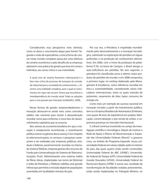 Considerando essa perspectiva mais otimista,                   Por sua vez, a Petrobras é respeitada mundial-
como se daria o crescimento daqui para frente? Se-            mente pelo desenvolvimento e a inovação tecnoló-
gundo a visão de especialistas, a única forma de cres-        gica, sobretudo na exploração de petróleo em águas
cer neste mundo complexo passa por uma releitura              profundas e na produção de combustíveis alterna-
do cenário econômico e pelo desafio de as empresas            tivos. Em 2006, com o início da produção da plata-
adotarem uma prática de gestão que leve em conta o            forma P-50, na bacia de Campos, o Brasil atingiu a
indivíduo, seu senso crítico e sua criatividade.              auto-suficiência em petróleo. No ano seguinte, a
                                                              petroleira foi classificada como o sétimo maior pro-
   A atual crise do sistema financeiro internacional é a      dutor de petróleo do mundo, e em 2008 conquistou
   fase mais crítica do processo de transição da socieda-     o primeiro lugar, no ranking elaborado pela Mana-
   de industrial para a sociedade do conhecimento (...) Vi-   gement & Excellence, como referência mundial em
   vemos uma realidade complexa, para o qual os instru-       ética e sustentabilidade, considerando vários indi-
   mentos em vigor não servem. Temos que reconhecer a         cadores internacionais, entre os quais emissão de
   interdependência do mundo atual. Todas as soluções         poluentes, vazamento de óleo, baixo consumo de
   para a crise passam por interação (GUIMARÃES, 2008).       energia etc.
                                                                  Como mais um exemplo do sucesso nacional em
   Novas formas de gestão, empreendedorismo e                 inovação iniciado a partir do investimento público,
inovação destacam-se ainda mais como conceitos                tem-se a Empresa Brasileira de Aeronáutica (Embraer),
válidos não somente para resistir à desaceleração             com quase 40 anos de experiência em projeto, fabri-
mundial como para enfrentar a nova fase do desen-             cação, comercialização e pós-venda de aviões, e ex-
volvimento capitalista que se anuncia.                        pressiva presença no mercado internacional.
   Nos setores da economia brasileira em que a ino-               E o Brasil continua investindo no campo da inves-
vação é amplamente reconhecida, o investimento                tigação científica e tecnológica. Depois de instituir a
público esteve na gênese desse avanço. Com respeito           Rede de Apoio a Planos de Reestruturação e Expan-
às telecomunicações, os serviços e pesquisas come-            são das Universidades Federais (Reuni),6 o governo
çaram a ser realizados por empresas públicas, esta-           criou, no âmbito do Programa Expandir, novas uni-
duais e federais, posteriormente reunidas no chama-           versidades federais em várias cidades-pólo no interior
do Sistema Telebrás, empresa gestora dos recursos do          do país, das quais quatro estão sendo construídas:
Fundo para Universalização do Sistema de Telecomu-            Universidade Federal do ABC (UFABC), Universida-
nicações (Fust). Administrando uma extensa malha              de Federal do Pampa (UFP), Universidade Federal da
de fibras óticas, implantadas nas torres da Eletronet         Grande Dourados (UFGD), Universidade Federal do
e redes da Petrobras, a Telebrás viabiliza uma grande         Recôncavo Baiano (UFRB). E outras seis, resultado da
infovia que permitirá a inclusão digital de populações        transformação de faculdades isoladas preexistentes,
assentadas em localidades remotas do país.                    estão sendo implantadas no Triângulo Mineiro, no

148
 