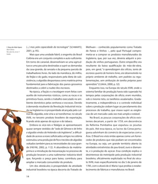 3. Dança dos Índios Tapuias   (...) mas pela capacidade da tecnologia” (SCHWARTZ,        Methuen – conhecido popularmente como Tratado
Albert Eckhout
Óleo sobre tela, século 17    2001, p. 95).                                              de Panos e Vinhos –, pelo qual Portugal compro-
Detalhe                            Mais que uma unidade fabril, o engenho do Brasil      metia-se a comprar os produtos manufaturados da
                              Colônia era um conjunto completo e auto-suficiente.        Inglaterra, que, por sua vez, deveria adquirir a pro-
                              Em torno do canavial, desenvolviam-se uma agricul-         dução de vinhos portugueses. Outro empecilho era
                              tura e uma pecuária destinadas a suprir as demandas        resultante da baixa qualificação da mão-de-obra,
                              da casa-grande, da senzala e da pequena parcela de         pois, em geral, “a aprendizagem dos ofícios, tanto de
                              trabalhadores livres. Ao lado da mandioca, do milho,       escravos quanto de homens livres, era desenvolvida no
                              do feijão e do gado, responsáveis pela dieta de sub-       próprio ambiente de trabalho, sem padrões ou regu-
                              sistência, o algodão despontava como matéria-prima         lamentações, sem atribuição de tarefas próprias para
                              fundamental para a fabricação dos panos grosseiros         aprendizes” (CUNHA, 2000, p. 32).
                              destinados a cobrir a nudez dos escravos.                      Enquanto isso, na Europa do século XVIII, onde o
                                   Na época, a fiação e a tecelagem eram feitas com      sistema familiar de produção havia sido superado há
                              auxílio de instrumentos rústicos, como as rocas e os       tempos pelas corporações de ofício, eram reunidos,
                              primitivos fusos, sendo o trabalho executado no am-        sob o mesmo teto, os tarefeiros assalariados. Grada-
                              biente doméstico pelas senhoras e escravas. Devido         tivamente, a independência e o controle individual
                              à demanda resultante da Revolução Industrial inicia-
                                 dem                                                     sobre a produção cediam lugar ao parcelamento dos
                              da na Inglaterra e à prosperidade alcançada pelo cul-      processos de trabalho, que visava suprir as exigên-
                              tivo do algodão, este viria a se transformar, no século
                                    d                                                    cias de um mercado cada vez mais amplo e estável.
                              XVIII, no terceiro produto brasileiro de exportação,           No Brasil, as poucas corporações de ofício exis-
                              ficando atrás apenas do açúcar e do tabaco.
                                cand                                                     tentes decaíram, a partir de 1759, em decorrência
                                   Embora os vice-reis e fidalgos se apresentassem
                                   Em                                                    da Reforma Pombalina que expulsou os jesuítas
                              quase sempre vestidos de “seda de Gênova e de linho        do país. Até essa época, os lucros da Coroa portu-
                              e algodão vindos da Holanda e da Inglaterra”, a dificul-
                                 algo                                                    guesa advinham do comércio de especiarias com a
                              dade de acesso a esses sofisticados artigos na colônia
                                     d                                                   Ásia. O Brasil era visto então apenas como um forne-
                              estimulou uma produção de fios e tecidos de algodão
                              estimu                                                     cedor de produtos que não podiam ser encontrados
                              voltados também para as necessidades da casa-gran-
                              voltad                                                     na Europa, ou seja, um grande território aberto às
                              de (FREYRE, 2002, p. 112). A abundância da matéria-
                                    FR                                                   atividades extrativistas de pau-brasil, ouro e diaman-
                              prima e a introdução da mecanização no processo de         te, e à produção do açúcar. Essa condição explica o
                              produção levaram a uma rudimentar indústria têxtil
                              produ                                                      desinteresse da metrópole pela produção industrial
                              que, forçando o preço para baixo, contribuiu para
                                     f                                                   brasileira, oficialmente explicitado no final do sécu-
                              ampli o mercado consumidor do produto.
                              ampliar                                                    lo XVIII, mais especificamente no dia 5 de janeiro de
                                   Um dos obstáculos à prosperidade da atividade         1785, com o alvará de d. Maria I que proibia o estabe-
                              industrial brasileira na época decorria do Tratado de
                              indust                                                     lecimento de fábricas e manufaturas no Brasil:

                              14
 