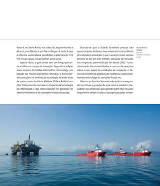 Paraná, no Semi-Árido, nos vales do Jequitinhonha e        Postula-se que o Estado brasileiro precisa não        146. Plataforma 51,
                                                                                                                 Petrobrás
Mucuri, em Alfenas e em Porto Alegre. A meta é que      apenas injetar dinheiro, mas sobretudo criar políticas   Felipe Dana
a reforma universitária possibilite a abertura de 125   de estímulo à inovação. E que o avanço nesse campo       Fotografia, 9 de dezembro
                                                                                                                 de 2008
mil novas vagas, nos próximos cinco anos.               deveria se dar em três frentes: alocação de recursos
   Apesar disso, o país ainda tem um longo percur-      nas empresas, permitida por lei desde 2001;7 cons-
so a trilhar no campo da inovação. Segundo a edição     cientização das universidades e centros de pesquisa
mais recente do Global lnformation Technology, um       sobre o seu papel na produção de inovação; e de-
estudo do Fórum Econômico Mundial, o Brasil per-        senvolvimento de políticas de incentivo, como enco-
deu posições no ranking da tecnologia, ficando atrás    mendas tecnológicas, isenções fiscais etc.
de países como Jordânia, Malásia, Chile e Arábia Sau-      Mesmo os Fundos Setoriais não estão conseguin-
dita. O documento compara o impacto da tecnologia       do incentivar a geração de processos e produtos ino-
da informação e das comunicações no processo de         vadores nas empresas, pois grande parte dos recursos
desenvolvimento e de competitividade de países.         disponíveis nesses fundos é apropriada pelas univer-




                                                                                                          149
 