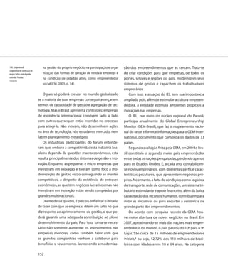 148. Coopnatural,                na gestão do próprio negócio, na participação e orga-   ção dos empreendimentos que as cercam. Trata-se
cooperativa de confecção de
roupas feitas com algodão        nização das formas de geração de renda e emprego e      de criar condições para que empresas, de todos os
colorido, Paraíba                na condição de cidadão ativo, como empreendedor         portes, setores e regiões do país, modernizem seus
Fotografia
                                 social (CNI, 2005, p. 34).                              sistemas de gestão e capacitem os trabalhadores
                                                                                         empresários.
                                  O país só poderá crescer no mundo globalizado              Com isso, a atuação do IEL tem sua importância
                              se a maioria de suas empresas conseguir avançar em         ampliada pois, além de estimular a cultura empreen-
                              termos de capacidade de gestão e agregação de tec-         dedora, a entidade estimula ambientes propícios a
                              nologia. Mas o Brasil apresenta contrastes: empresas       inovações nas empresas.
                              de excelência internacional convivem lado a lado               O IEL, por meio do núcleo regional do Paraná,
                              com outras que sequer estão inseridas no processo          participa anualmente do Global Entrepreneurship
                              para atingi-la. Não inovam, não desenvolvem ações          Monitor (GEM-Brasil), que faz o mapeamento nacio-
                              na área de tecnologia, não estudam o mercado, nem          nal do setor e fornece informações para o GEM-Inter-
                              fazem planejamento estratégico.                            national, documento que consolida os dados de 33
                                  Os industriais participantes do fórum entende-         países.
                              ram que, embora a competitividade da indústria bra-            Segundo avaliação feita pela GEM, em 2004 o Bra-
                              sileira dependa de questões macroeconômicas, esta          sil constituía o segundo maior país empreendedor
                              resulta principalmente dos sistemas de gestão e ino-       entre todas as nações pesquisadas, perdendo apenas
                              vação. Enquanto as pequenas e micro empresas que           para os Estados Unidos. E, a cada ano, contabilizam-
                              investiram em inovação e tiveram como foco a mo-           se novos empresários, com diferentes perfis e carac-
                              dernização da gestão estão conseguindo se manter           terísticas peculiares, que apresentam negócios pró-
                              competitivas, a despeito da existência de entraves         prios. No entanto, a falta de condições como logística
                              econômicos, as que têm negócios lucrativos mas não         de transporte, rede de comunicações, um sistema tri-
                              investiram em inovação estão sendo compradas por           butário estimulante e apoio financeiro, além da baixa
                              grandes multinacionais.                                    capacitação dos recursos humanos, contribuem para
                                  Diante desse quadro, é preciso enfrentar o desafio     inibir as iniciativas ou para encurtar a existência de
                              de fazer com que as empresas dêem um salto no que          grande parte dos empreendimentos.
                              diz respeito ao aprimoramento da gestão, o que po-             De acordo com pesquisa recente da GEM, hou-
                              derá garantir uma adequada contribuição ao pleno           ve maior abertura de novos negócios no Brasil. Em
                              desenvolvimento do país. Para isso, torna-se neces-        2007, aproximando-se mais das nações mais empre-
                              sário não somente aumentar os investimentos nas            endedoras do mundo, o país passou do 10º para o 9º
                              empresas menores, como também fazer com que                lugar. São cerca de 15 milhões de empreendedores
                              as grandes companhias venham a colaborar para              iniciais,8 ou seja, 12,72% dos 118 milhões de brasi-
                              beneficiar o seu entorno, favorecendo a moderniza-         leiros com idades entre 18 e 64 anos. Na categoria

                              152
 