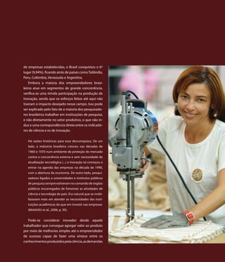 de empresas estabelecidas, o Brasil conquistou o 6º
lugar (9,94%), ficando atrás de países como Tailândia,
Peru, Colômbia, Venezuela e Argentina.
    Embora a maioria dos empreendedores brasi-
leiros atue em segmentos de grande concorrência,
verifica-se uma tímida participação na produção de
inovação, sendo que os esforços feitos até aqui não
tiveram o impacto desejado nesse campo. Isso pode
ser explicado pelo fato de a maioria dos pesquisado-
res brasileiros trabalhar em instituições de pesquisa,
e não diretamente no setor produtivo, o que não in-
duz a uma correspondência direta entre os indicado-
res de ciência e os de inovação.

   Há razões históricas para esse descompasso. De um
   lado, a indústria brasileira cresceu nas décadas de
   1960 e 1970 num ambiente de proteção do mercado
   contra a concorrência externa e sem necessidade de
   atualização tecnológica (...) a inovação só começou a
   entrar na agenda das empresas na década de 1990,
   com a abertura da economia. De outro lado, pesqui-
   sadores ligados a universidades e institutos públicos
   de pesquisa sempre estiveram no comando de órgãos
   públicos encarregados de fomentar as atividades de
   ciência e tecnologia do país. Era natural que se mobi-
   lizassem mais em atender as necessidades das insti-
   tuições acadêmicas do que em investir nas empresas
   (BRANDÃO et al., 2006, p. 30).


   Pode-se considerar inovador desde aquele
trabalhador que consegue agregar valor ao produto
por meio de melhorias simples até o empreendedor
de sucesso capaz de fazer uma síntese entre os
conhecimentos produzidos pela ciência, as demandas
 