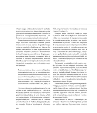 nho em relação às líderes do mercado. Os resultados          (IGTI), em parceria com a Financiadora de Estudos e
servem como parâmetros seguros para as organiza-             Projetos (Finep) e o IEL.
ções implantarem medidas adequadas à melhoria de                 O Projeto Nugin, como ficou conhecido, surgiu
processos e, conseqüentemente, otimizarem a per-             no final de 2004, com o objetivo de desenvolver e
formance nos mercados nacional e internacional.              validar uma metodologia de planejamento e gestão
    Pequenos empreendimentos, localizados em Ar-             da inovação empresarial e tecnológica que possibi-
ranjos Produtivos Locais (APLs), também ganham               litasse identificar gargalos, criar núcleos integrados
impulso com as novas técnicas de gestão. Coope-              de pesquisa e desenvolvimento, implantar e utilizar
rativas e associações, localizadas em algumas das            ferramentas de gestão da inovação nas empresas.
regiões mais carentes do país, organizam-se para             Atualmente, mediante um convênio entre o IEL, a
conquistar mercados e promover o desenvolvimen-              Finep e o Ministério de Ciência e Tecnologia, o proje-
to local. Programas especialmente dirigidos para             to vem ganhando dimensão nacional. A Associação
abertura de novas fronteiras empresariais, além de           Brasileira de Desenvolvimento Industrial (ABDI) pa-
capacitar os pequenos empreendedores, têm con-               trocina a extensão do projeto para empresas de três
tribuído para promover o produto nacional no exte-           estados brasileiros.
rior, abrindo perspectivas para centenas de empre-               Com atuação consolidada em todo o país e recor-
sas brasileiras.                                             des sucessivos em seus principais programas, o IEL
                                                             apresenta importantes conquistas, cujos resultados
   Todas essas iniciativas vão ao encontro do Mapa Estra-    podem ser creditados a uma filosofia de atuação for-
   tégico da Indústria, que tem na promoção da cultura       temente ligada à realidade do país. Com isso, o ins-
   empreendedora uma das bases mais importantes para         tituto tem ampliado significativamente seu alcance,
   o desenvolvimento (...) Nessa nova era, o empreende-      levando questões tradicionalmente restritas ao eixo
   dorismo precisa ser encarado como estratégia para a       Sul-Sudeste – como inovação e internacionalização –
   geração de riqueza e para a inserção do País na rota do   para todos os pontos do país.
   desenvolvimento sustentável (CAVALCANTE, 2007, p. 2).         Em decorrência de seu planejamento e gestão es-
                                                             tratégica, que confere unidade e coerência ao Siste-
   Um novo método de gestão da inovação foi cria-            ma IEL, é garantida aos núcleos regionais liberdade
do pelo IEL em Santa Catarina (IEL/SC). Trata-se do          para trabalharem de acordo com suas características
Núcleo de Gestão da Inovação (Nugin), desenvolvido           e desafios específicos. Em outras palavras, todos fa-
pela Universidade Federal de Santa Catarina (UFSC),          lando a mesma língua, e cada um fazendo e contan-
nos departamentos de Engenharia de Produção e                do sua própria história.
Engenharia Mecânica, com os núcleos de Desenvol-                 Mais que isso, o IEL valoriza e contribui para po-
vimento Integrado de Produtos (Nedip) e de Estudos           tencializar e disseminar as melhores práticas geradas
em Inovação, Gestão e Tecnologia de Informação               nos núcleos regionais. Como exemplos, merecem

156
 
