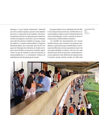 destaque: o curso Gestão Empresarial,10 oferecido             O projeto Sapiens Circus, idealizado pelo IEL/AM,     150. Universidade de Brasília
                                                                                                                    (UnB)
por vários núcleos regionais, que tem como objetivo       é uma estação educacional que, combinando recur-          Cláudio Reis
promover o conhecimento de modelos e ferramen-            sos tecnológicos, efeitos visuais e métodos lúdicos de    Fotografia, 2007

tas gerenciais, discutir sua aplicação para o desenvol-   ensino-aprendizagem, chama a atenção de jovens e
vimento de negócios e estimular o uso em situações        crianças para a biodiversidade amazônica.
reais, além de valorizar o trabalho em equipe, a visão          Já o IEL/MG vem desenvolvendo com sucesso
de negócios e o espírito empreendedor; o Programa         Estudos Setoriais, que consistem em pesquisas qua-
ESempreendedor, que, executado pelo IEL/ES com            litativas e quantitativas para a identificação e mensu-
apoio da Federação das Indústrias do Estado do Es-        ração das diferentes estruturas produtivas locais e de
pírito Santo (Findes), já apresenta resultados signifi-   suas potencialidades e entraves. Com isso, tem sido
cativos no que diz respeito às ações de estímulo ao       possível traçar linhas de ação para o desenvolvimen-
empreendedorismo e à conseqüente melhoria da              to dos segmentos mais dinâmicos da indústria local.
qualidade de vida da população do estado.                 O primeiro estudo setorial, iniciado em 2002 pelo




                                                                                                             157
 
