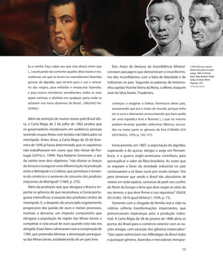 Eu a rainha. Faço saber aos que este alvará virem que        Dos Autos de Devassa da Inconfidência Mineira1          4. Dom João com a carta de
                                                                                                                        abertura dos portos às nações
   (...) excetuando tão somente aqueles ditos teares e ma-   constam passagens que demonstram o inconformis-            amigas, 1808, de Antônio
   nufaturas, em que se tecem ou manufaturam fazendas        mo dos inconfidentes com a falta de liberdade e de         Baeta; Negra Monjolo e Negro
                                                                                                                        Quilga, de Johann Moritz
   grossas de algodão, que servem para o uso e vestuá-       indústrias no país. Segundo as palavras da testemu-        Rugendas, 1835
   rio dos negros, para enfardar e empacotar fazendas,                                                                  Computação gráfica
                                                             nha capitão Vicente Vieira da Mota, o alferes Joaquim
   e para outros ministérios semelhantes; todas as mais      José da Silva Xavier, Tiradentes,
   sejam extintas, e abolidas em qualquer parte onde se
   acharem nos meus domínios do Brasil... (ARQUIVO NA-          começou a exagerar a beleza, formosura deste país,
   CIONAL).                                                     asseverando que era o maior do mundo, porque tinha
                                                                em si ouro e diamantes acrescentando que bem podia
    Além da extinção de muitos teares pelo Brasil afo-          ser uma república livre e florente (...) que no mesmo
ra, a Carta Régia de 5 de julho de 1802 proibia que             podiam levantar grandes utilíssimas fábricas, escusa-
os governadores recebessem em audiência pessoas                 dos na maior parte os gêneros de fora (CÂMARA DOS
vestindo roupas feitas com tecidos não fabricados na            DEPUTADOS, 1976, p. 156-157).
metrópole. Antes disso, a Carta Régia de 20 de feve-
reiro de 1690 já havia determinado que os sapateiros             Ironicamente, em 1807, a exportação do algodão,
não trabalhassem em couro que não viesse de Por-             superando a do açúcar, atingiu o auge em Pernam-
tugal (JOFFILLY, 1999). Para Roberto Simonsen, o ato         buco, e a guerra anglo-americana contribuiu para
da rainha teve dois objetivos: “não distrair os braços       quintuplicar o valor da fibra brasileira. As vozes que
da lavoura e assegurar uma diferenciação na produção         se erguiam a favor da atividade industrial no país
entre a Metrópole e a Colônia, que permitisse o fomen-       continuariam a se fazer ouvir por muito tempo: “Era
to do comércio e o aumento do consumo dos produtos           para lamentar que sendo o Brasil tão abundante de
industriais da Metrópole” (1969, p. 375).                    metais em toda espécie, carecesse de pedir aos confins
    Além da proibição real, que obrigava o Brasil a im-      do Norte da Europa o ferro que deve rasgar as veias do
portar os gêneros de que necessitava, a Coroa portu-         seu terreno, e que deve firmar a sua segurança” (IDADE
guesa intensificou a taxação dos produtos vindos da          DO OURO, 1819 apud RENAULT, 1939, p. 15).
metrópole. E, a despeito do anunciado esgotamento                Somente com a chegada da família real a vida na
progressivo das jazidas de ouro e metais preciosos,          colônia sofreria transformações importantes, que
instituiu a derrama, um imposto compulsório que              prenunciavam esperanças para a produção indus-
obrigava a população da região das Minas Gerais a            trial. A Carta Régia de 28 de janeiro de 1808 abria os
completar a cota anual de ouro quando esta não era           portos do Brasil para o comércio exterior com as na-
atingida. Esses fatos culminaram com a conspiração de        ções amigas, com exceção dos gêneros estancados:2
1789, que pretendia eliminar a dominação portugue-           “Que sejam admissíveis nas Alfândegas do Brasil todos
sa das Minas Gerais, estabelecendo ali um país livre.        e quaisquer gêneros, fazendas e mercadorias transpor-

                                                                                                                  15
 