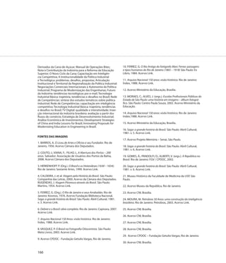 Derivados da Cana-de-Açúcar; Manual de Operações Bitec;                 10. FERREZ, G. O Rio Antigo do fotógrafo Marc Ferrez: paisagens
Nota à Contribuição da Indústria para a Reforma da Educação             e tipos humanos do Rio de Janeiro (1865 – 1918) São Paulo: Ex
Superior; O Novo Ciclo da Cana; Capacitação em Inteligên-               Libris, 1984. Acervo Link.
cia Competitiva; A Institucionalidade da Política Industrial
e Tecnológica: problemas, desafios, propostas; Articulação              11. Arquivo Nacional 150 anos: visão histórica. Rio de Janeiro:
Institucional e Territorial da Regionalização da Política Industrial;   Índex, 1988. Acervo Link.
Negociações Comerciais Internacionais e Autonomia da Política
Industrial; Programa de Modernização das Engenharias; Futuro            12. Acervo Ministério da Educação, Brasília.
da Indústria: tendências tecnológicas por e-mail; Tecnologia
Industrial Básica: trajetória, tendências e desafios no Brasil; Rede    13. MORAES, C.; ALVES, J. (orgs.). Escolas Profissionais Públicas do
de Competências: síntese dos estudos temáticos sobre política           Estado de São Paulo: uma história em imagens – álbum fotográ-
industrial; Rede de Competências: capacitação em inteligência           fico. São Paulo: Centro Paula Souza, 2002. Acervo Ministério da
competitiva; Tecnologia Industrial Básica: trajetória, tendências       Educação.
e desafios no Brasil; TV Digital: qualidade e interatividade; Inser-
ção internacional da indústria brasileira: avaliação a partir dos       14. Arquivo Nacional 150 anos: visão histórica. Rio de Janeiro:
fluxos de comércio; Estratégia de Desenvolvimento Industrial;           Index,1988. Acervo Link.
Análise Econômica de Investimentos; Development Strategies
of China and India Lessons for Brazil; Innovating Proposals for         15. Acervo Ministério da Educação, Brasília.
Modernizing Education in Engineering in Brazil.
                                                                        16. Saga: a grande história do Brasil. São Paulo: Abril Cultural,
                                                                        1981. v. 5. Acervo Link.
FONTES DAS IMAGENS
                                                                        17. Acervo Projeto Memória – Senai, São Paulo.
1. BARROS, A. O Liceu de Artes e Ofícios e seu Fundador. Rio de
Janeiro, 1956. Acervo Câmara dos Deputados.                             18. Saga: a grande história do Brasil. São Paulo: Abril Cultural,
                                                                        1981. v. 6. Acervo Link.
2. COUTO, J.; VIANA, F.; FILHO, L. A Abertura dos Portos – 200
anos. Salvador: Associação de Usuários dos Portos da Bahia,             19. GOMES, Â.; PANDOLFI, D.; ALBERTI, V. (orgs.). A República no
2008. Acervo Câmara dos Deputados.                                      Brasil. Rio de Janeiro: FGV / CPDOC, 2002.

3. HERKENHOFF P. (Org.). O Brasil e os Holandeses (1630 – 1654).        20. Saga: a grande história do Brasil. São Paulo: Abril Cultural,
Rio de Janeiro: Sextante Artes, 1999. Acervo Link.                      1981. v. 6. Acervo Link.

4. CALDEIRA, J. et al. Viagem pela História do Brasil. São Paulo:       21. Museu Histórico da Faculdade de Medicina da USP, São
Companhia das Letras, 2000. Acervo da Câmara dos Deputados.             Paulo.
RUGENDAS, J. Viagem Pitoresca através do Brasil. São Paulo:
Martins, 1954. Acervo Link.                                             22. Acervo Museu da República, Rio de Janeiro.

5. FERREZ, G. (Org.). O Rio de Janeiro e seus Arrabaldes. Rio de        23. Acervo CNI, Brasília.
Janeiro: Kosmos, 1976. Acervo Fundação Biblioteca Nacional.
Saga: a grande história do Brasil. São Paulo: Abril Cultural, 1981.     24. MOURA, M. Petrobras 50 Anos: uma construção da inteligência
v. 3. Acervo Link.                                                      brasileira. Rio de Janeiro: Petrobras, 2003. Acervo Link.

6. Debret e o Brasil: obra completa. Rio de Janeiro: Capivara, 2007.    25. Acervo CNI, Brasília.
Acervo Link.
                                                                        26. Acervo CNI, Brasília.
7. Arquivo Nacional 150 Anos: visão histórica. Rio de Janeiro:
Índex, 1988. Acervo Link.                                               27. Acervo CNI, Brasília.

8. VASQUEZ, P. O Brasil na Fotografia Oitocentista. São Paulo:          28. Acervo CNI, Brasília.
Meta Livros, 2003. Acervo Link.
                                                                        29. Acervo CPDOC – Fundação Getulio Vargas, Rio de Janeiro.
9. Acervo CPDOC - Fundação Getulio Vargas, Rio de Janeiro.
                                                                        30. Acervo CNI, Brasília.


166
 