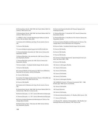 69. Revista Nosso Século: 1960/1980. São Paulo: Editora Abril S.A.   90. Acervo da Empresa Brasileira de Pesquisa Agropecuária
Cultural, 1986. Acervo Link.                                         (Embrapa), Brasília.

70. Revista Nosso Século: 1960/1980. São Paulo: Editora Abril S.A.   91. Revista Manchete, 15 de abril de 1972. Acervo Câmara dos
Cultural, 1986. Acervo Link.                                         Deputados, Brasília.

71. FREIRE, A. (Org.). Grandes Manifestações Políticas no Rio de     92. Revista Manchete, 12 de julho de 1975. Acervo Câmara dos
Janeiro. Rio de Janeiro: Alerj, 2002.                                Deputados, Brasília.

72. Estatuto do IEL. Biblioteca da Firjan, Rio de Janeiro. Acervo    93. Acervo Instituto Brasileiro de Informação em Ciência e Tec-
CNI.                                                                 nologia (Ibict) e acervo Ministério dos Transportes.

73. Acervo CNI, Brasília.                                            94. Acervo Cpdoc– Fundação Getulio Vargas, Rio de Janeiro.

74. www.nobelpreis.org/portugues/wirtschaft/schultz.htm.             95. Acervo CNI, Brasília.

75. Revista Realidade, dezembro de 1968. Acervo Câmara dos           96. Acervo CNI, Brasília.
Deputados, Brasília.
                                                                     97. Acervo CNI, Brasília.
76. Revista Manchete, 6 de setembro de 1969. Acervo Câmara
dos Deputados, Brasília.                                             98. Cientistas do Brasil: depoimentos. Apresentação Ennio Can-
                                                                     dotti. São Paulo: SBPC, 1998.
77. Revista Manchete, janeiro de 1969. Acervo Câmara dos
Deputados, Brasília.                                                 99. Acervo CNI, Brasília.

78. Acervo Cpdoc – Fundação Getulio Vargas, Rio de Janeiro.          100. Acervo Linkimagem, Brasília.

79. Acervo CNI, Brasília.                                            101. Acervo CNI, Brasília.

80. Correio da Manhã, 29 de janeiro de 1969. Acervo Biblioteca       102. Acervo CNI, Brasília.
Nacional. Rio de Janeiro. Acervo CNI, Brasília.
                                                                     103. Acervo CNI, Brasília.
81. Acervo CNI, Brasília.
                                                                     104. Acervo CNI, Brasília.
82. Instituto Tecnológico de Aeronáutica, 50 anos (1950-2000). São
José dos Campos: ITA, 2000. Acervo Link.                             105. Acervo Linkimagem, Brasília.

83. Acervo CNI, Brasília.                                            106. GURAN, M. (Coord.). O Processo Constituinte 1987 – 1988.
                                                                     Brasília: Ágil, 1988. Acervo Link, Brasília.
84. Estatuto do IEL. Biblioteca da Firjan, Rio de Janeiro. Acervo
CNI.                                                                 107. Acervo CNI, Brasília.

85. Revista Nosso Século: 1960/1980. São Paulo: Editora Abril S.A.   108. Grupo Keystone.
Cultural Ltda, 1986. Vol. 10. Acervo Link.
                                                                     109. Acervo CNI, Brasília.
86. Revista Educação, n. 3, 1971. Acervo Ministério da Educação.
                                                                     110. Revista Indústria Brasileira n. 41. Brasília, 2004. Acervo CNI.
87. Revista Educação, n. 2, 1971. Acervo Ministério da Educação.
                                                                     111. Acervo CNI, Brasília.
88. Acervo Instituto Brasileiro de Informação em Ciência e Tec-
nologia (Ibict), Brasília.                                           112. Revista CNI – Indústria e Produtividade n. 304. Brasília: Con-
                                                                     federação Nacional da Indústria, 1997. Acervo CNI.
89. Revista Fatos e Fotos, 14 de maio de 1966. Acervo Câmara
dos Deputados, Brasília.


168
 