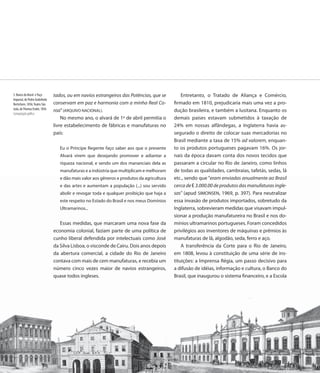 5. Banco do Brasil e Paço      tados, ou em navios estrangeiros das Potências, que se            Entretanto, o Tratado de Aliança e Comércio,
Imperial, de Pedro Godofredo
Bertichem, 1856; Teatro São    conservam em paz e harmonia com a minha Real Co-              firmado em 1810, prejudicaria mais uma vez a pro-
João, de Thomas Ender, 1856    roa” (ARQUIVO NACIONAL).                                      dução brasileira, e também a lusitana. Enquanto os
Computação gráfica
                                   No mesmo ano, o alvará de 1º de abril permitia o          demais países estavam submetidos à taxação de
                               livre estabelecimento de fábricas e manufaturas no            24% em nossas alfândegas, a Inglaterra havia as-
                               país:                                                         segurado o direito de colocar suas mercadorias no
                                                                                             Brasil mediante a taxa de 15% ad valorem, enquan-
                                    Eu o Príncipe Regente faço saber aos que o presente      to os produtos portugueses pagavam 16%. Os jor-
                                    Alvará virem que desejando promover e adiantar a         nais da época davam conta dos novos tecidos que
                                    riqueza nacional, e sendo um dos mananciais dela as      passaram a circular no Rio de Janeiro, como linhos
                                    manufaturas e a indústria que multiplicam e melhoram     de todas as qualidades, cambraias, tafetás, sedas, lã
                                    e dão mais valor aos gêneros e produtos da agricultura   etc., sendo que “eram enviadas anualmente ao Brasil
                                    e das artes e aumentam a população (...) sou servido     cerca de ₤ 3.000.00 de produtos das manufaturas ingle-
                                    abolir e revogar toda e qualquer proibição que haja a    sas” (apud SIMONSEN, 1969, p. 397). Para neutralizar
                                    este respeito no Estado do Brasil e nos meus Domínios    essa invasão de produtos importados, sobretudo da
                                    Ultramarinos...                                          Inglaterra, sobrevieram medidas que visavam impul-
                                                                                             sionar a produção manufatureira no Brasil e nos do-
                                  Essas medidas, que marcaram uma nova fase da               mínios ultramarinos portugueses. Foram concedidos
                               economia colonial, faziam parte de uma política de            privilégios aos inventores de máquinas e prêmios às
                               cunho liberal defendida por intelectuais como José            manufaturas de lã, algodão, seda, ferro e aço.
                               da Silva Lisboa, o visconde de Cairu. Dois anos depois            A transferência da Corte para o Rio de Janeiro,
                               da abertura comercial, a cidade do Rio de Janeiro             em 1808, levou à constituição de uma série de ins-
                               contava com mais de cem manufaturas, e recebia um             tituições: a Imprensa Régia, um passo decisivo para
                               número cinco vezes maior de navios estrangeiros,              a difusão de idéias, informação e cultura, o Banco do
                               quase todos ingleses.                                         Brasil, que inaugurou o sistema financeiro, e a Escola




                               16
 