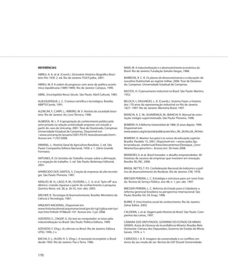 REFERÊNCIAS                                                              BAER, W. A industrialização e o desenvolvimento econômico do
                                                                         Brasil. Rio de Janeiro: Fundação Getulio Vargas, 1988.
ABREU, A. A. et al. (Coord.). Dicionário Histórico Biográfico Brasi-
leiro Pós-1930. 2. ed. Rio de Janeiro: FGV/Cpdoc, 2001.                  BARBOSA, R. C. R. Os planos de desenvolvimento e a educação: de
                                                                         Juscelino Kubitschek ao regime militar, 2006. Tese de Doutora-
ABREU, M. P. A ordem do progresso: cem anos de política econô-           do, Campinas: Universidade Estadual de Campinas.
mica republicana (1889-1989). Rio de Janeiro: Campus, 1990.
                                                                         BASTOS, H. O pensamento industrial no Brasil. São Paulo: Martins,
ABRIL. Enciclopédia Nosso Século. São Paulo: Abril Cultural, 1985.       1952.

ALBUQUERQUE, L. C. O atraso científico e tecnológico. Brasília:          BELOCH, I.; FAGUNDES, L. R. (Coords.). Sistema Firjan: a história
ABIPTI/Ciente, 1991.                                                     dos 170 anos da representação industrial no Rio de Janeiro.
                                                                         1827- 1997. Rio de Janeiro: Memória Brasil, 1997.
ALENCAR, F.; CARPI, L.; RIBEIRO, M. V. História da sociedade brasi-
leira. Rio de Janeiro: Ao Livro Técnico, 1996.                           BIANCHI, A. C. M.; ALVARENGA, M.; BIANCHI, R. Manual de orien-
                                                                         tação: estágio supervisionado. São Paulo: Pioneira, 1998.
ALMEIDA, M. L. P. A apropriação do conhecimento público pelo
setor privado na relação universidade-empresa: um estudo a               BOMENY, H. A Reforma Universitária de 1968: 25 anos depois. 1994.
partir do caso da Unicamp, 2001. Tese de Doutorado, Campinas:            Disponível em:
Universidade Estadual de Campinas. Disponível em:                        www.anpocs.org.br/portal/publicacoes/rbcs_00_26/rbcs26_04.htm.
<www.unicamp.br/anuario/2001/FE/FE-tesesdoutorado.html>.
Acesso em: 11/07/2008.                                                   BOMENY, H. Newton Sucupira e os rumos da educação superior.
                                                                         Brasília: Paralelo 15, 2001. Disponível em: <www.cpdoc.fgv.
AMARAL, L. História Geral da Agricultura Brasileira. 2. ed. São          br/producao_intelectual/fotos/lancamentos/Destaque_Livro-
Paulo: Companhia Editora Nacional, 1958. v. 1. (Série Grande             NewtonSucupira.htm>. Acesso em: 30 maio 2008.
Formato).
                                                                         BRANDÃO, V. et al. Brasil Inovador: o desafio empreendedor. 40
ANTUNES, R. Os Sentidos do Trabalho: ensaio sobre a afirmação            histórias de sucesso de empresas que investem em inovação.
e a negação do trabalho. 5. ed. São Paulo: Boitempo Editorial,           Brasília: IEL/NC, 2006.
2001.
                                                                         BRASIL NETTO, T. P.S. Confederação Nacional da Indústria e a polí-
APARECIDO DOS SANTOS, S. Criação de empresas de alta tecnolo-            tica de desenvolvimento do Nordeste. Rio de Janeiro: CNI, 1978.
gia. São Paulo: Pioneira, 1987.
                                                                         BRESSER PEREIRA, L. C. Estratégia e estrutura para um novo Esta-
ARAUJO, M. H.; LAGO, R. M.; OLIVEIRA, L. C. A. et al. ‘Spin-off ’ aca-   do. Revista do Serviço Público, ano 48, n. 1, jan.-abr. 1997.
dêmico: criando riquezas a partir de conhecimento e pesquisa.
Química Nova, vol. 28, p. 26-35, nov.-dez. 2005.                         BRESSER PEREIRA, L. C. Reforma do Estado para a Cidadania: a
                                                                         reforma gerencial brasileira na perspectiva internacional. São
ARCHER, R. Tecnologia & Desenvolvimento. Brasília: Ministério da         Paulo; Brasília: Ed. 34; Enap, 1998.
Ciência e Tecnologia, 1987.
                                                                         BURKE, P. Uma história social do conhecimento. Rio de Janeiro:
ARQUIVO NACIONAL. Disponível em:                                         Zahar Editor, 2003.
www.historiacolonial.arquivonacional.gov.br/cgi/cgilua.exe/sys/
start.htm?infoid=978&sid=107. Acesso em: 3 jul. 2008.                    CALDEIRA, J. et al. Viagem pela História do Brasil. São Paulo: Com-
                                                                         panhia das Letras, 1997.
AZEVEDO, C.; ZAGOF, G. Do tear ao computador: as lutas pela
industrialização no Brasil. São Paulo: Política Editora, 1989.           CÂMARA DOS DEPUTADOS. GOVERNO DO ESTADO DE MINAS
                                                                         GERAIS. Autos de Devassa da Inconfidência Mineira. Brasília; Belo
AZEVEDO, F. (Org.). As ciências no Brasil. Rio de Janeiro: Editora       Horizonte: Câmara dos Deputados; Governo do Estado de Minas
UFRJ, 1994, 2 v.                                                         Gerais, 1976. v. 1.

BACHA, E. L.; KLEIN, H. S. (Orgs.). A transição incompleta: o Brasil     CARDOSO, I. A. R. Imagens da universidade e os conflitos em
desde 1945. Rio de Janeiro: Paz e Terra, 1986.                           torno do seu modo de ser. Revista da USP. Dossiê Universidade-



170
 