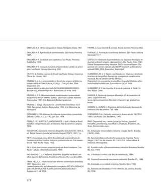 DREIFUSS, R. A. 1964: a conquista do Estado. Petrópolis: Vozes, 1981.    FREYRE, G. Casa-Grande & Senzala. Rio de Janeiro: Record, 2002.

DRUCKER, P. F. A profissão de administrador. São Paulo: Pioneira,        FURTADO, C. Formação Econômica do Brasil. São Paulo: Editora
1998.                                                                    Nacional, 1977.

DRUCKER, P. F. Sociedade pós-capitalista. São Paulo: Pioneira;           GATTÁS, R. A Indústria Automobilística e a Segunda Revolução In-
Publifolha, 1999.                                                        dustrial no Brasil: origens e perspectivas. São Paulo: Prelo, 1981.
                                                                         Global Entrepreneurship Monitor. 2007 Executive Report. Dis-
DRUCKER, P. F. Inovação e espírito empreendedor: prática e princí-       ponível em: www3.babson.edu/ESHIP/research-publications/
pios. São Paulo: Cenage Learning, 2001.                                  upload/GEM_2008_Executive_Report.pdf.

FAUSTO, B. História concisa do Brasil. São Paulo: Edusp; Imprensa        GUIMARÃES, M. L. S. Nação e civilização nos trópicos: o Instituto
Oficial do Estado, 2001.                                                 Histórico e Geográfico Brasileiro e o projeto de uma história
                                                                         nacional. Rio de Janeiro: UFRJ. (Mimeo.)
FÁVERO, M. L. A. A universidade no Brasil: das origens à Reforma         Disponível em: www.educacaopublica.rj.gov.br/biblioteca/his-
Universitária de 1968. Educar, n. 28, p. 17-36, jul.-dez. 2006.          toria/hist06/hist06b.htm. Consulta em: 26 jul. 2008.
Disponível em:
www.scielo.br/scielo.php?pid=S0104-40602006000200003-                    GUIMARÃES, R. Crise mundial é tema de palestra. A Tarde On-
&script=sci_arttext&tlng=es>. Acesso em: 28 maio 2008.                   line, 30 out. 2008.

FÁVERO, M. L. A. Da universidade modernizada à universidade              HANSEN, R. Centro de Inovação Moveleiro, 25 de novembro de
disciplinada: Atcon e Meira Mattos. São Paulo: Cortez: Autores           2005. Disponível em:
Associados, 1991. (Col. Educação Contemporânea).                         www.cgimoveis.com.br/Members/rhansen/ apl-produtivos-
                                                                         locais.
FÁVERO, O. (Org.). Educação nas Constituintes brasileiras 1823-
1988. Campinas: Autores Associados, 1996. (Col. Memória da               HERMES, G.; NUNES, O. Trajetória da Confederação Nacional da
Educação).                                                               Indústria. Rio de Janeiro: CNI, 1994.

FERNANDES, F. Os dilemas da reforma universitária consentida.            HOBSBAWM, Eric. A era dos extremos: o breve século XX (1914-
Debate e Crítica, n. 2, p. 1-42, jan.-jun. 1974.                         1991). São Paulo: Cia. das Letras, 1995.

FERRAZ, J. C.; KUPFER, D.; HAGUENAUER, L. (eds.). Made in Brasil:        IBAD. Disponível em: <www.cpdoc.fgv.br/nav_jgoulart/
desafios competitivos para a indústria. Rio de Janeiro: Campus,          htm/6Na_presidencia_republica/O_Instituto_Brasileiro_de_
1996.                                                                    Acao_Democratica.asp>.

FGV/CPDOC. Dicionário Histórico-Biográfico Brasileiro Pós-1930. 2.       IEL. Integração Universidade-Indústria: criação do IEL. Brasília:
ed. Rio de Janeiro: Fundação Getulio Vargas/CPDOC, 2001, 5 v.            CNI/IEL, 1969.

FIEPE. Discurso de posse do Dr. Euvaldo Lodi na presidência da           IEL. Seminário Nacional sobre Renovação da Empresa. Porto
Confederação Nacional da Indústria, pronunciado em 5 de novem-           Alegre, 1982. Rio de Janeiro: IEL, 1983. (Col. Universidade &
bro de 1952. Recife: Fiepe, 1952.                                        Indústria. Monografia).

FIESP. Livre para crescer: proposta para um Brasil moderno. São          IEL. Euvaldo Lodi e o Desenvolvimento Industrial Brasileiro. Brasília:
Paulo: Cultura Editores Associados, 1990.                                IEL, nov. 1984.

FIGUEIREDO, E. S. A. Reforma do Ensino Superior no Brasil: um            IEL. O Instituto Euvaldo Lodi. Rio de Janeiro: IEL, 1984.
olhar a partir da história. Revista da UFG, ano VII, n. 2, dez. 2005.
                                                                         IEL. Sistema financeiro e crescimento industrial. Brasília: IEL, 1984.
FRAUCHES, C. C. A livre iniciativa e reforma universitária brasileira,
1997. Disponível em:                                                     IEL. Interação universidade-empresa. Brasília: Ibict, 1998.
<www.inpeau.ufsc.br/coloquio04/completos/CELSO%20DA%20
COSTA%20FRAUCHES-%20A%20livre%20iniciativa.doc>.                         IEL. Relatório de atividades: 1970-1998. Rio de Janeiro; Brasília:
Acesso em: 3 jul. 2008.                                                  IEL, 1998.



172
 