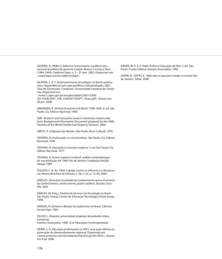 SILVEIRA, A.; PAIM, G. Reforma Universitária: a política edu-           XAVIER, M. E. S. P. Poder Político e Educação de Elite. 3. ed. São
cacional brasileira do governo Castelo Branco a Costa e Silva           Paulo: Cortez Editora; Autores Associados, 1992.
(1964-1969). Cadernos Fapa, n. 2 – 2º sem. 2005. Disponível em:
<www.fapa.com.br/cadernosfapa>.                                         ZAPPA, R.; SOTTO, E. 1968: eles só queriam mudar o mundo. Rio
                                                                        de Janeiro: Zahar, 2008.
SILVEIRA, C. E. F. Desenvolvimento tecnológico no Brasil: autono-
mia e dependência num país periférico industrializado, 2001.
Tese de Doutorado, Campinas: Universidade Estadual de Campi-
nas. Disponível em:
<www1.capes.gov.br/estudos/dados/2001/3300
3017/028/2001_028_33003017020P7_Teses.pdf>. Acesso em:
20 jun. 2008.

SIMONSEN, R. História Econômica do Brasil: 1500-1820. 6. ed. São
Paulo: Cia. Editora Nacional, 1969.

SME. Research and innovation issues in university-industry rela-
tions. Background Information Document prepared by the SMEs
Division of the World Intellectual Property Division, 2002.

SMITH, A. A Riqueza das Nações. São Paulo: Nova Cultural, 1976.

TEIXEIRA, A. A educação e a crise brasileira. São Paulo: Cia. Editora
Nacional, 1956.

TEIXEIRA, A. Educação e o mundo moderno. 2. ed. São Paulo: Cia.
Editora Nacional, 1977.

TEIXEIRA, A. Ensino Superior no Brasil: análise e Interpretação
de sua evolução até 1969. Rio de Janeiro: Fundação Getúlio
Vargas,1989.

TOLEDO, C. N. de. 1964: o golpe contra as reformas e a democra-
cia. Revista Brasileira de História, v. 24, n. 47, p. 13-28, 2004.

UNESCO. Seminário Sociedade do Conhecimento versus Economia
do Conhecimento: conhecimento, poder e política. Brasília: Sesi/
DN, 2005.

VARGAS, M. (Org.). História da técnica e da tecnologia no Brasil.
São Paulo: Unesp; Centro de Educação Tecnológica Paula Souza,
1994.

VARGAS, N. Gênese e difusão do taylorismo no Brasil. Ciências
Sociais Hoje, 1985.

VELHO, L. Relações universidade-empresa: desvelando mitos.
Campinas:
Autores Associados, 1996. (Col. Educação Contemporânea)

VIEIRA, S. G. Educação profissional e os APLs: uma ação efetiva na
promoção do desenvolvimento regional. Disponível em:
<www.universia.com.br/materia/imprimir.jsp?id=9032>. Acesso
em 4 jul. 2008.


176
 