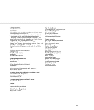 AGRADECIMENTOS                                                   IEL – Núcleo Central
                                                                 Cristiana Gonçalves Araújo de Almeida
Entrevistados                                                    Diana de Mello Jungmann
Antônio Carlos Brito Maciel, Diretor-superintendente do Sesi e   Oto Morato Álvares
Superintendente corporativo da CNI                               Ricardo de Paula Romeiro
Antonio Fábio Ribeiro, membro do Conselho Nacional do IEL        Tatiana Farah de Mello
Carlos Roberto Rocha Cavalcante, superintendente do IEL          Vera de Fátima Brito Ruthofer
Carlos Sérgio Asinelli, superintendente do IEL de 1996 a 2003
Jarbas Passarinho, ministro da Educação (1967–1969) e Promo-     Sistema Indústria
tor de relações entre as universidades e o IEL                   Ana Cláudia de Almeida Figueiredo
José Manuel Aguiar Martins, diretor–geral do SENAI               Denise Távora B. Araújo
Oswaldo Vieira Marques, superintendente do IEL de 1986 a 1996    Eliane Menezes dos Santos
Paulo Afonso Ferreira, Diretor–geral do IEL                      Elisa Coral
Tarcísio Meirelles Padilha, superintendente do IEL de 1980 a     Gustavo Campos Barbosa
1986                                                             José Carlos de Almeida
                                                                 José Paulo Lacerda
Biblioteca da Câmara dos Deputados                               Luci Ledra
Guilherme Curi                                                   Maria José Rodrigues de Souza
Maria Aparecida de Lima                                          Maria Regina Ferreira de Freitas
Matiê Nogi                                                       Miguel Ângelo
Neide Maria Rossi Ramirez                                        Mirela das Neves
                                                                 Olavo da Silva Virgiliis
Universidade de Brasília (UnB)                                   Renata Lima Guedes Peixoto
Cleofas Minari Righetti                                          Rodrigo Fabiano Leite Weber
Jeanina Daher                                                    Rosângela Rodrigues Faria
                                                                 Soraya Alves Lacerda
Universidade de Campinas (Unicamp)                               Suely Lima Pereira
Telma Murari                                                     Wladimir Bezerra Luz

Museu Histórico Universidade de São Paulo (USP)
Maria Gabriela Marinho

Secretaria de Educação Profissional e Tecnológica – MEC
Iaçonara Miranda de Albuquerque
Sandra Maria Branchine
Francesca Vilardo Loés

Coordenação de Comunicação Social – Furnas
Paulo da Costa Martins

Embraer

Agência Petrobras de Notícias

Natural Fashion / Coopnatural
Maysa Motta Gadelha




                                                                                                         177
 