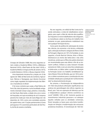 No ano seguinte, um edital da Real Junta da Fa-      6. Diploma da Sociedade
                                                                                                                Auxiliadora da Indústria
                                                        zenda estimulava a vinda de trabalhadores estran-       Nacional (SAIN)
                                                        geiros, para suprir a falta de mão-de-obra qualifica-   Jean Baptiste Debret, meados
                                                                                                                do século XIX
                                                        da. Enquanto os novos trabalhadores não chegavam,       Litografia
                                                        as manufaturas valiam-se da força de trabalho livre
                                                        existente no país, potencialmente mobilizável mas
                                                        sem qualquer formação técnica.
                                                           Como parte da política de valorização do ensino
                                                        das ciências, da economia e da técnica, enfatizada
                                                        após a elevação do Brasil à categoria de Reino Unido
                                                        de Portugal e Algarves em 1815, foi fundada, no ano
                                                        seguinte, a Escola Real de Ciências, Artes e Ofícios.
                                                        Destinava-se ao ensino das belas-artes e das artes
                                                        mecânicas, sendo que os filhos dos pobres deveriam
Cirúrgica de Salvador (1808). Nos anos seguintes se-    ser encaminhados para este último a fim de se tor-
riam criados a Academia Militar (1810), a Biblioteca    narem artífices. Embora as aulas tivessem iniciado
Nacional (1810), o Real Teatro de São João4 (1810), a   somente em 1820, e com um único foco voltado para
Academia Médico-Cirúrgica do Rio de Janeiro (1813),     as belas-artes, as idéias sobre o papel da educação
o Jardim Botânico (1818) e o Museu Imperial (1818).     na formação social e no trabalho sensibilizaram Ig-
    Uma importante iniciativa foi a criação, em 23 de   nácio Álvares Pinto de Almeida, que em 1816 come-
agosto de 1808, da Real Junta do Comércio, Agricul-     çou a coletar assinaturas para a constituição de uma
tura, Fábricas e Navegação, que deveria funcionar       entidade voltada para a produção de “conhecimentos
como órgão regulador da implementação das fábri-        úteis” ao desenvolvimento do país.
cas e manufaturas no Brasil.                               No entanto, a Proclamação da Independência
    E foi nesse contexto que surgiu a Real Fábrica de   em 1822 não produziu alterações significativas nas
Ferro São João do Ipanema, numa localidade antiga-      práticas de aprendizagem dos ofícios vigentes no
mente chamada Campo Largo, próximo a Sorocaba,          Brasil, pois “não era aspiração da liderança que fez
em São Paulo. Mais tarde, a cidade viria a ter o nome   a Independência qualquer reforma econômica ou
de Araçoiaba, em tupi esconderijo do sol. A empresa     social” (XAVIER, 1992, p. 82). Somente quando os
pioneira foi criada por meio de Carta Régia de 4 de     investimentos industriais passaram a se sobrepor
dezembro de 1810, como uma sociedade acionista          àqueles voltados para as atividades comerciais,
de capital misto, com 13 ações pertencentes à Coroa     foram lançadas as bases para uma lenta transfor-
portuguesa e 47 a acionistas particulares de São Pau-   mação em direção à modernização das estruturas
lo, do Rio de Janeiro e da Bahia.                       produtivas brasileiras. A Constituição de 1824 de-

                                                                                                          17
 