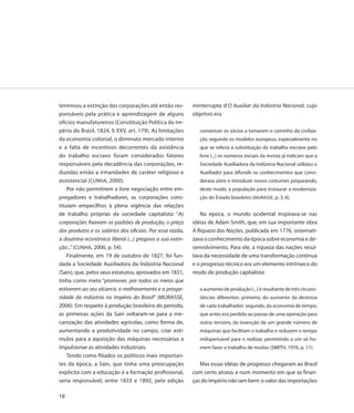 terminou a extinção das corporações até então res-         ininterrupta d’O Auxiliar da Indústria Nacional, cujo
ponsáveis pela prática e aprendizagem de alguns            objetivo era
ofícios manufatureiros (Constituição Política do Im-
pério do Brasil, 1824, § XXV, art. 179). As limitações        convencer os sócios a tomarem o caminho da civiliza-
da economia colonial, o diminuto mercado interno              ção segundo os modelos europeus, especialmente no
e a falta de incentivos decorrentes da existência             que se referia à substituição do trabalho escravo pelo
do trabalho escravo foram considerados fatores                livre (...) os números iniciais da revista já indicam que a
responsáveis pela decadência das corporações, re-             Sociedade Auxiliadora da Indústria Nacional utilizou o
duzidas então a irmandades de caráter religioso e             Auxiliador para difundir os conhecimentos que consi-
assistencial (CUNHA, 2000).                                   derava úteis e introduzir novos costumes preparando,
    Por não permitirem a livre negociação entre em-           deste modo, a população para instaurar a moderniza-
pregadores e trabalhadores, as corporações cons-              ção do Estado brasileiro (MURASSE, p. 3; 6).
tituíam empecilhos à plena vigência das relações
de trabalho próprias da sociedade capitalista: “As            Na época, o mundo ocidental inspirava-se nas
corporações fixavam os padrões de produção, o preço        idéias de Adam Smith, que, em sua importante obra
dos produtos e os salários dos oficiais. Por essa razão,   A Riqueza das Nações, publicada em 1776, sistemati-
a doutrina econômica liberal (...) pregava a sua extin-    zava o conhecimento da época sobre economia e de-
ção...” (CUNHA, 2000, p. 54).                              senvolvimento. Para ele, a riqueza das nações resul-
    Finalmente, em 19 de outubro de 1827, foi fun-         tava da necessidade de uma transformação contínua
dada a Sociedade Auxiliadora da Indústria Nacional         e o progresso técnico era um elemento intrínseco do
(Sain), que, pelos seus estatutos, aprovados em 1831,      modo de produção capitalista:
tinha como meta “promover, por todos os meios que
estiverem ao seu alcance, o melhoramento e a prospe-          o aumento de produção (...) é resultante de três circuns-
ridade da indústria no Império do Brasil” (MURASSE,           tâncias diferentes: primeiro, do aumento da destreza
2006). Em respeito à produção brasileira do período,          de cada trabalhador; segundo, da economia de tempo,
as primeiras ações da Sain voltaram-se para a me-             que antes era perdido ao passar de uma operação para
canização das atividades agrícolas, como forma de,            outra; terceiro, da invenção de um grande número de
aumentando a produtividade no campo, criar estí-              máquinas que facilitam o trabalho e reduzem o tempo
mulos para a aquisição das máquinas necessárias a             indispensável para o realizar, permitindo a um só ho-
impulsionar as atividades industriais.                        mem fazer o trabalho de muitos (SMITH, 1976, p. 11).
    Tendo como filiados os políticos mais importan-
tes da época, a Sain, que tinha uma preocupação               Mas essas idéias de progresso chegaram ao Brasil
explícita com a educação e a formação profissional,        com certo atraso, e num momento em que as finan-
seria responsável, entre 1833 e 1892, pela edição          ças do Império não iam bem: o valor das importações

18
 