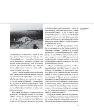 se juntar aos italianos. Graças ao café, a capital do     9. Construção de ferrovia
                                                                                                                    Fotografia, 1870
                                                          país civilizou-se, ganhou iluminação a gás e bonde,
                                                          e experimentou o luxo. E se não foi o Rio de Janei-
                                                          ro a pátria brasileira mais próspera do café, foi de lá
                                                          que partiram as sementes que, disseminadas pelos
                                                          estados de Minas Gerais, Espírito Santo, Paraná e São
                                                          Paulo, viriam gerar as riquezas e garantir o progresso
                                                          e a modernização do país.
                                                              No Brasil, a transição da escravidão para o traba-
                                                          lho livre, o deslocamento das plantações do Rio de
                                                          Janeiro para São Paulo, a construção de uma infra-
                                                          estrutura para o escoamento da produção e a recu-
sário à construção, foi inaugurada a Estrada de Ferro     peração da crise inflacionária e especulativa deman-
Mauá, primeira linha ferroviária do Brasil, que esta-     daram tempo. Somente em 1870, quando a ferrovia
beleceu a ligação entre o Porto da Estrela (interior da   cruzou o planalto paulista e se iniciou a maciça imi-
baía da Guanabara) e a raiz da Serra (Petrópolis). Dez    gração européia, uma nova expansão da cafeicultura
ferrovias seriam construídas nos vinte anos seguin-       brasileira se tornou possível.
tes, tendo sido o desenvolvimento dessa rede uma               A fase do capitalismo que se iniciou no último
das conseqüências do crescimento e da diversifica-        quartel do século XIX no Brasil encontrou setores da
ção das atividades econômicas.                            economia cafeeira capazes de promover uma inten-
    Em 1874, a antiga Escola Central do Rio de Janeiro,   sa incorporação do trabalho assalariado, em diversos
antes voltada para as atividades militares, passou à      âmbitos do sistema produtivo. Entretanto, a luta pela
alçada do ministro do Império. Com o nome de Esco-        industrialização dividia mais uma vez o país: de um
la Politécnica, voltava-se para o ensino da engenha-      lado estavam os grandes proprietários de terra e es-
ria civil. Um ano depois, foi criada a Escola de Minas    cravos; de outro, os que sonhavam com a máquina.
de Ouro Preto, na província de Minas Gerais. Desde        O primeiro grupo repelia a idéia da industrialização,
então, o ensino superior no Brasil iria se desenvolver    sob a alegação de que o Brasil era incapaz de concor-
com a multiplicação de faculdades isoladas criadas        rer com a indústria estrangeira. Os progressistas, por
por iniciativa estatal.                                   sua vez, combatiam a escravidão e exigiam a defesa
    Nessa época, os imigrantes europeus sentiam-se        de nossos interesses comerciais.
atraídos pela prosperidade do café. As convulsões             Conspiravam contra os defensores do surto desen-
políticas e sociais que despontaram na Itália fize-       volvimentista a ausência de capitais e investimentos
ram com que milhares de colonos desembarcassem            em infra-estrutura, além da concorrência com a in-
no país em 1876. E outros contingentes logo viriam        dústria européia. Juntavam-se a esses fatores a preca-

                                                                                                              21
 