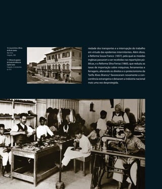 10. Liceu de Artes e Ofícios        riedade dos transportes e a interrupção do trabalho
do Rio de Janeiro
Marc Ferrez                         em virtude das epidemias intermitentes. Além disso,
Fotografia, 1890
                                    a Reforma Sousa Franco (1857), pela qual as moedas
11. Oficina de sapataria            inglesas passaram a ser recebidas nas repartições pú-
da Escola de Artífices do
Espírito Santo                      blicas, e a Reforma Silva Ferraz (1860), que reduziu as
Fotografia, 22 de dezembro          taxas de importação sobre máquinas, ferramentas e
de 1910
                                    ferragens, alterando os direitos e o protecionismo da
                                    Tarifa Alves Branco,6 favoreceram novamente a con-
                                    corrência estrangeira e deixaram a indústria nacional
                                    mais uma vez desprotegida.




                               22
 