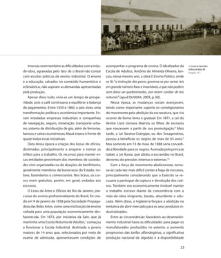 Imensas eram também as dificuldades com a mão-          acompanhar o programa de ensino. O idealizador da          12. Escola de Aprendizes
                                                                                                                      Artífices de Natal, RN
de-obra, agravadas pelo fato de o Brasil não contar        Escola de Adultos, Antônio de Almeida Oliveira, lan-       Fotografia, 1913
com escolas práticas de ensino industrial. O ensino        çou, nesse mesmo ano, a obra O Ensino Público, onde
e a educação, calcados no conteúdo humanístico e           se lê: “a instrução dos povos governa-se por certas leis
eclesiástico, não supriam as demandas apresentadas         em grande número fixas e invariáveis, e que não podem
pela produção.                                             sem dano ser quebrantadas, por terem caráter de leis
   Apesar disso tudo, vivia-se um tempo de prospe-         naturais” (apud OLIVEIRA, 2003, p. 60).
ridade, pois o café continuava a equilibrar a balança          Nessa época, as mudanças sociais avançavam,
de pagamentos. Entre 1850 e 1860, o país viveu uma         tendo como importante suporte os correligionários
transformação política e econômica importante. Fo-         do movimento pela abolição da escravatura, que iria
ram instaladas empresas industriais e companhias           ocorrer de forma lenta e gradual. Em 1871, a Lei do
de navegação, seguro, mineração; transporte urba-          Ventre Livre tornava libertos os filhos de escravos
no, sistema de distribuição de gás, além de ferrovias,     que nascessem a partir de sua promulgação.8 Mais
bancos e caixas econômicas; Mauá estava à frente de        tarde, a Lei Saraiva-Cotegipe, ou dos Sexagenários,
quase todas essas iniciativas.                             passou a beneficiar os negros de mais de 65 anos.9
   Data dessa época a criação dos liceus de ofícios,       Mas somente em 13 de maio de 1888 seria concedi-
destinados principalmente a amparar e treinar os           da a liberdade para os negros. Assinada pela princesa
órfãos para o trabalho. Os recursos para manter es-        Isabel, a Lei Áurea, que aboliu a escravidão no Brasil,
sas entidades provinham dos membros de socieda-            decorreu de pressões internas e externas.10
des civis organizadas ou de doações de benfeitores,            Com a força do movimento abolicionista, torna-
geralmente membros da burocracia do Estado, no-            va-se cada vez mais difícil conter a fuga de escravos,
bres, fazendeiros e comerciantes. Nos liceus, os cur-      principalmente considerando que o Exército se re-
sos eram gratuitos, porém, em geral, vedados aos           cusava a participar da captura e devolução dos cati-
escravos.                                                  vos. Também era economicamente inviável manter
   O Liceu de Artes e Ofícios do Rio de Janeiro, pre-      o trabalho escravo diante da concorrência com a
cursor do ensino profissionalizante do Brasil, foi cria-   mão-de-obra imigrante, barata, abundante e edu-
do em 9 de janeiro de 1858 pela Sociedade Propaga-         cada. Além disso, a Inglaterra forçava a abolição na
dora das Belas Artes, como uma instituição de ensino       tentativa de abrir mercado para os seus produtos in-
voltada para uma população economicamente des-             dustrializados.
favorecida. Em 1873, por iniciativa da Sain, que já            Entre as circunstâncias favoráveis ao desenvolvi-
mantinha uma Escola Noturna de Adultos,7 começou           mento industrial havia as dificuldades para pagar os
a funcionar a Escola Industrial, destinada a jovens        manufaturados produzidos no exterior, o aumento
maiores de 14 anos que, selecionados por meio de           progressivo das tarifas alfandegárias, a significativa
exame de admissão, apresentassem condições de              produção nacional de algodão e a disponibilidade

                                                                                                                23
 