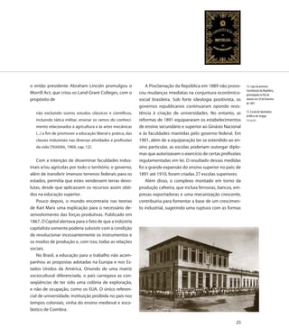 o então presidente Abraham Lincoln promulgou o                     A Proclamação da República em 1889 não provo-        14. Capa da primeira
                                                                                                                        Constituição da República,
Morrill Act, que criou os Land-Grant Colleges, com o           cou mudanças imediatas na conjuntura econômico-          promulgada no Rio de
propósito de                                                   social brasileira. Sob forte ideologia positivista, os   Janeiro em 24 de fevereiro
                                                                                                                        de 1891
                                                               governos republicanos continuaram opondo resis-
   não excluindo outros estudos clássicos e científicos,       tência à criação de universidades. No entanto, as        15. Escola de Aprendizes
                                                                                                                        Artífices de Sergipe
   incluindo tática militar, ensinar os ramos do conheci-      reformas de 1891 equipararam os estabelecimentos         Fotografia
   mento relacionados à agricultura e às artes mecânicas       de ensino secundário e superior ao Ginásio Nacional
   (...) a fim de promover a educação liberal e prática, das   e às faculdades mantidas pelo governo federal. Em
   classes industriais nas diversas atividades e profissões    1901, além de a equiparação ter se estendido ao en-
   da vida (TEIXEIRA, 1969, cap. 12).                          sino particular, as escolas poderiam outorgar diplo-
                                                               mas que autorizavam o exercício de certas profissões
    Com a intenção de disseminar faculdades indus-             regulamentadas em lei. O resultado dessas medidas
triais e/ou agrícolas por todo o território, o governo,        foi a grande expansão do ensino superior no país: de
além de transferir imensos terrenos federais para os           1891 até 1910, foram criadas 27 escolas superiores.
estados, permitia que estes vendessem terras devo-                 Além disso, o complexo montado em torno da
lutas, desde que aplicassem os recursos assim obti-            produção cafeeira, que incluía ferrovias, bancos, em-
dos na educação superior.                                      presas exportadoras e uma mecanização crescente,
    Pouco depois, o mundo encontraria nas teorias              contribuiria para fomentar a base de um crescimen-
de Karl Marx uma explicação para o necessário de-              to industrial, sugerindo uma ruptura com as formas
senvolvimento das forças produtivas. Publicado em
1867, O Capital alertava para o fato de que a indústria
capitalista somente poderia subsistir com a condição
de revolucionar incessantemente os instrumentos e
os modos de produção e, com isso, todas as relações
sociais.
    No Brasil, a educação para o trabalho não acom-
panhou as propostas adotadas na Europa e nos Es-
tados Unidos da América. Oriundo de uma matriz
sociocultural diferenciada, o país carregava as con-
seqüências de ter sido uma colônia de exploração,
e não de ocupação, como os EUA. O único referen-
cial de universidade, instituição proibida no país nos
tempos coloniais, vinha do ensino medieval e esco-
lástico de Coimbra.

                                                                                                                  25
 