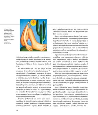 16. Abaporu, tela que                                                                   época, escolas comerciais em São Paulo, no Rio de
inspirou Oswald de Andrade
a escrever o Manifesto                                                                  Janeiro e na Bahia etc., tendo sido reorganizado tam-
Antropófago e criar o
                                                                                        bém o ensino agrícola.
Movimento Antropofágico,
com a intenção de “deglutir”                                                                Com a morte do presidente Affonso Pena, o proje-
a cultura européia e
transformá-la em algo bem                                                               to não foi mais adiante. Somente no governo de Nilo
brasileiro                                                                              Peçanha seriam criadas 19 escolas de aprendizes e
Tarsila do Amaral
Óleo sobre tela, 1928                                                                   artífices, que tinham como objetivos “habilitar os fi-
                                                                                        lhos dos desfavorecidos da fortuna com o indispensável
                                                                                        preparo técnico e intelectual, e fazê-los adquirir hábitos
                                                                                        de trabalho profícuo, que os afastará da ociosidade, es-
                                                                                        cola do vício e do crime...”.12
                                                                                            Apesar de seu caráter predominantemente assis-
                               tradicionais de produção no país. Um marco da cons-      tencialista, essas escolas determinaram o início de
                               trução dessa nova ordem econômico-social republi-        uma presença mais explícita, embora moralizadora,
                               cana, estabelecida com base no setor cafeeiro, foi a     do governo com relação ao ensino profissional no
                               fundação, em 1904, do Centro Industrial do Brasil        país, até então sustentado por iniciativas privadas. A
                               (CIB).11                                                 Reforma Rivadávia Corrêa e a Reforma Carlos Maximi-
                                  Da mesma forma que a alta dos preços do café          liano, respectivamente de 1911 e 1915, buscaram re-
                               ensejou o desenvolvimento de plantações da Ve-           gulamentar o ensino secundário e superior no país.13
                               nezuela, Haiti e Costa Rica e o surgimento de novas          Mas essa prosperidade econômica, dependente
                               áreas produtoras na Guatemala, El Salvador, México       da produção cafeeira, iria mudar de rumo. A ativida-
                               e Colômbia, o aumento da oferta mundial do pro-          de industrial, que, a despeito dos esforços dos pio-
                               duto fez despencar os preços no mercado interna-         neiros, não havia conseguido sobrepujar as barreiras
                               cional. A crise de superprodução levou os cafeicul-      ao seu crescimento, iria galgar novos patamares a
                               tores a forçarem a assinatura, em 1906, do Convênio      partir de 1914.
                               de Taubaté, pelo qual o governo se comprometia a             Com a eclosão da I Guerra Mundial, o comércio in-
                               comprar o excedente da produção e esperar melho-         ternacional sofreu um drástico desaquecimento, im-
                               res condições de mercado. Com isso, o preço voltou       pondo dificuldades à exportação do café brasileiro.
                               a subir e os altos lucros estimularam os cafeicultores   Os fazendeiros e comerciantes, impossibilitados de
                               a continuar produzindo café.                             aplicar seus capitais na expansão da lavoura cafeeira,
                                  O ensino profissional, que passou a ser respon-       sentiam-se atraídos a investir na indústria, favorecida
                               sabilidade do Ministério da Agricultura, Indústria e     também pelo crescimento do mercado interno de
                               Comércio, buscava incentivar o desenvolvimento           bens de consumo duráveis – têxteis, vestuário, mó-
                               industrial, comercial e agrícola. Foram fundadas, à      veis etc. – e não duráveis – bebidas, alimentos etc.

                               26
 