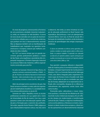 Os sinais de progresso, extravasando as fronteiras       e elaborá-la. Até então, as várias iniciativas no cam-
de uma promissora atividade industrial, traduziam-           po da educação profissional no Brasil haviam sido
se, então, em mudanças na vida brasileira. A aurora          esporádicas, descontínuas, e sem um planejamento
do novo século coincidia com as ações do movimen-            nacional efetivo. Com isso, no final do século XIX a
to sanitarista voltadas para o controle das endemias,        formação do trabalhador brasileiro ainda lembrava o
que punham em risco o desenvolvimento nacional.              processo de aprendizagem das antigas corporações
Mas se deparava também com as manifestações de               medievais:
trabalhadores que, inspirados nos operários norte-
americanos e europeus, lutavam por melhores con-                O aluno era admitido na oficina como aprendiz, pas-
dições de vida e trabalho.                                      sando a receber as noções gerais sobre o ofício esco-
    Em 1917, ao mesmo tempo que um grande mo-                   lhido, no próprio trabalho. O aprendiz era colocado
vimento grevista praticamente paralisou a cidade                ao lado de um operário adulto a quem começava por
de São Paulo, uma orgulhosa e ascendente elite em-              auxiliar, terminando por se tornar um ‘operário efetivo’
presarial inaugurava a Primeira Exposição Industrial            como ele (CUNHA, 2000, p. 124).
no suntuoso Palácio das Indústrias, edifício especial-
mente construído para este fim:                                  Para permitir a pesquisa referente à disponibili-
                                                             dade de matéria-prima no território brasileiro, foram
   No pátio da Exposição Industrial de Água Branca, foi      fundadas a Estação Experimental de Combustíveis e
   exposto o primeiro automóvel brasileiro, o PINAR – si-    Minérios (1921) e a Comissão Nacional de Siderurgia
   gla de Pioneiro da Indústria Nacional de Automóveis       (1923), esta última integrada pelos engenheiros Er-
   Reunida – todo construído à mão, com materiais e pe-      nesto Lopes da Fonseca Costa e Euvaldo Lodi. Além
   ças nacionais, inclusive o motor (GATTÁS, 1981, p. 65).   disso, o Brasil abria-se para as novidades que, trazi-
                                                             das da Europa, adaptavam-se às expectativas da re-
    Além de principal centro econômico do país, São          finada elite cosmopolita, desejosa de se diferenciar
Paulo tornava-se também o maior pólo de organiza-            culturalmente dos segmentos sociais locais tidos
ção de trabalhadores brasileiros. E a sociedade brasi-       como incultos.
leira entrava efetivamente no século XX.                         Promovida pelos cafeicultores e novos indus-
    Somente em 1920 a República reuniu as escolas            triais paulistas, a Semana de Arte Moderna de 1922,
profissionais existentes em sua capital sob o nome           reunindo muitos intelectuais da época, foi um refle-
de Universidade do Rio de Janeiro. Com isso, o país          xo dos desejos de modernização e transformação
passaria a contar com uma educação superior volta-           cultural do país. Todavia, se algumas manifestações,
da para a formação para o exercício das profissões.          como as artes plásticas, a literatura e o teatro, repro-
Até então, segundo Anísio Teixeira (1989), julgava-se        duziam os ideais modernistas europeus, o Brasil ain-
que o Brasil poderia importar cultura, mas não criá-la       da não apresentava um desenvolvimento industrial
 