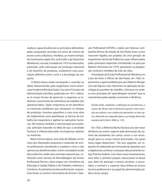 maduro, capaz de absorver os princípios defendidos      ção Profissional (CFESPs), criados por diversas com-
pelas vanguardas reunidas em torno de centros de        panhias férreas do estado de São Paulo. Esses cursos
ensino como a Bauhaus. Herdeira, ao mesmo tempo,        nasceram ligados aos projetos de uma geração de
do movimento inglês Arts and Crafts e da Deutscher      engenheiros da Escola Politécnica que, influenciados
Werkbund, a escola, fundada em 1919 na Alemanha,        pelos princípios tayloristas introduzidos no país por
pretendia, pela valorização da produção industrial      Roberto Simonsen em 1919, apostavam na prepara-
e do desenho de produtos, estabelecer uma asso-         ção racional e metódica da mão-de-obra.
ciação definitiva entre a arte e a tecnologia da má-       A fundação da Escola Profissional de Mecânica no
quina.                                                  Liceu de Artes e Ofícios de São Paulo, em 1924, re-
    O Brasil estava ainda começando a assimilar as      presentou a oportunidade para que Roberto Mange,
idéias desenvolvidas pelo engenheiro norte-ameri-       uma das figuras mais relevantes na aplicação da psi-
cano Frederick Winslow Taylor. Sua obra Princípios da   cologia às questões do trabalho, colocasse em práti-
Administração Científica, publicada em 1911, referia-   ca seus princípios de “aprendizagem racional”, que se
se às novas formas de gerenciar e organizar as in-      caracterizava pela rapidez, economia e eficiência.
dústrias. Convencido da ineficiência do trabalho dos
operários fabris, Taylor empenhou-se em identificar        Desde então, mediante a utilização da psicotécnica, o
os eventuais problemas que atrasavam os tempos             ensino de ofícios não se destinava apenas a dar instru-
de produção. Inventou aparelhos e criou uma série          ção aos pobres, mas cuidava de aproveitar os mais ap-
de implementos para aperfeiçoar as formas de tra-          tos, deixando em segundo plano sua antiga dimensão
balho da maquinaria e agilizar as operações huma-          assistencial (CUNHA, 2000, p. 133).
nas. Ele instituiu também a remuneração por produ-
ção, princípio baseado na idéia de que a atividade          Em 1925, a Reforma Rocha Vaz buscava dar maior
humana é influenciada pelas recompensas salariais       eficiência ao ensino superior pela diminuição do nú-
ou materiais.                                           mero de estudantes em certos cursos e sua recon-
    Nessa mesma época, uma série de debates na Câ-      dução para os cursos menos procurados, nos quais
mara dos Deputados propunha a expansão do ensi-         havia vagas disponíveis.14 No ano seguinte, um in-
no profissional, estendendo-o a pobres e ricos, e não   quérito foi elaborado por Fernando de Azevedo com
apenas aos desafortunados. Como conseqüência das        o objetivo de conhecer a situação educacional do an-
discussões foi criada uma comissão especial que, co-    tigo Distrito Federal. Com base nesse levantamento,
nhecida como Serviço de Remodelagem do Ensino           seria feito o primeiro projeto educacional no Brasil
Profissional Técnico, daria origem aos ministérios da   que, além de abranger o ensino primário, o secun-
Educação e Saúde Pública e do Trabalho, Indústria e     dário, o normal e o superior, dava ênfase ao ensino
Comércio. As primeiras escolas profissionais corpora-   técnico-profissional e ao papel da administração pú-
tivas foram os Centros Ferroviários de Ensino e Sele-   blica nesse campo.

28
 